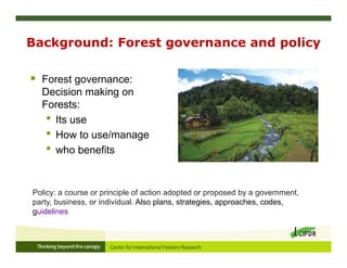 Background: Forest governance and policy
 Forest governance:
Decision making on
Forests:
• Its use
• How to use/manage
• who benefits
Policy: a course or principle of action adopted or proposed by a government,
party, business, or individual. Also plans, strategies, approaches, codes,
guidelines
 