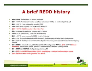 THINKING beyond the canopy
A brief REDD history
 Early 1990s: Deforestation 1/5 of GHG emissions
 2001 - COP7: Avoided deforestation too difficult to include in CDM (+ no additionality). Only A/R
 2005 - COP11: 2 year consultation period for RED
 2006: Stern report says REDD is big & cheap (& easy?)
 2007 - COP13: RED(D) included in Bali Action Plan
 2007: Norway’s Climate-Forest initiative, NOK 15 billions
 2008+: FCPF (World Bank), UNREDD, other initiatives
 2009 - COP15: some progress for REDD+, interim financing
 2010: COP 16 confirms earlier decisions on REDD+; safeguards and ref.levels; REDD+ partnership
 2011: COP 17: REDD part of commitment for all parties? Financing to be explored. Pilots and national policy
reforms
 2012: SBSTA - not much new, a lot of bracket text for safeguards, MRV etc. 2013: COP 19 Warsaw
framework, results based finance, guidance – safeguards issue will need further guidance
 2014: SBSTA and COP 20 – Safeguards guidance, JMA
 2015: COP 21 and SBSTA concluded REDD+ negotiations -> national implementation arenas
 2016: adoption of the Paris agreement and INDCs
6
 