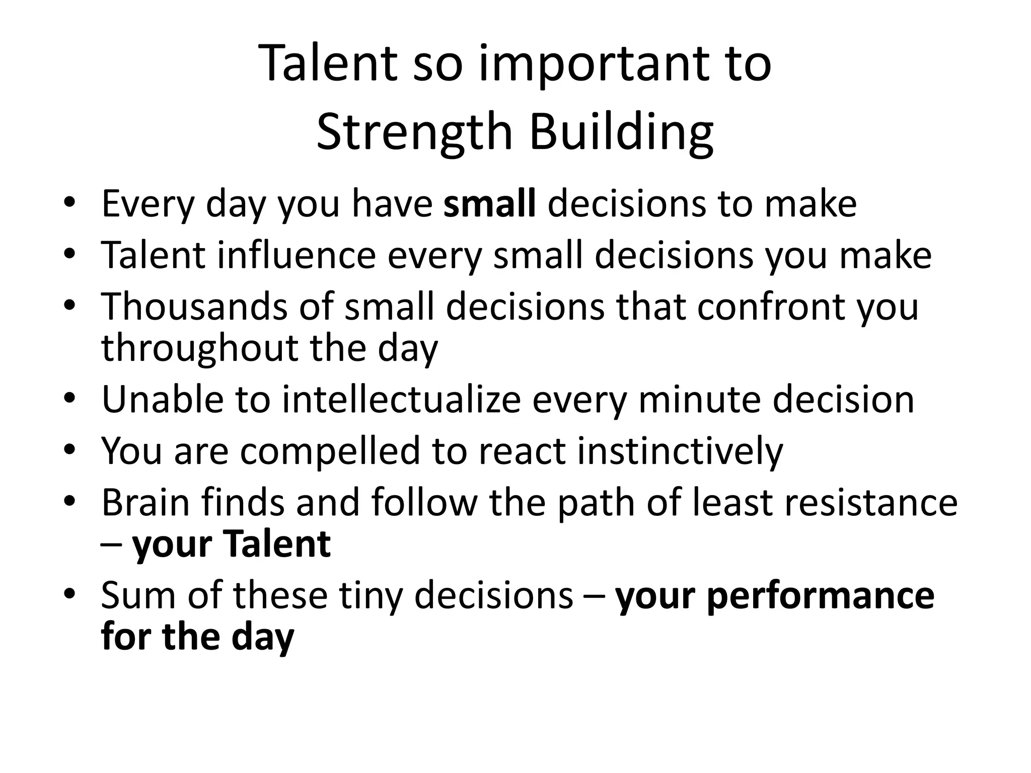 Talent so important to
Strength Building
• Every day you have small decisions to make
• Talent influence every small decisions you make
• Thousands of small decisions that confront you
throughout the day
• Unable to intellectualize every minute decision
• You are compelled to react instinctively
• Brain finds and follow the path of least resistance
– your Talent
• Sum of these tiny decisions – your performance
for the day
 