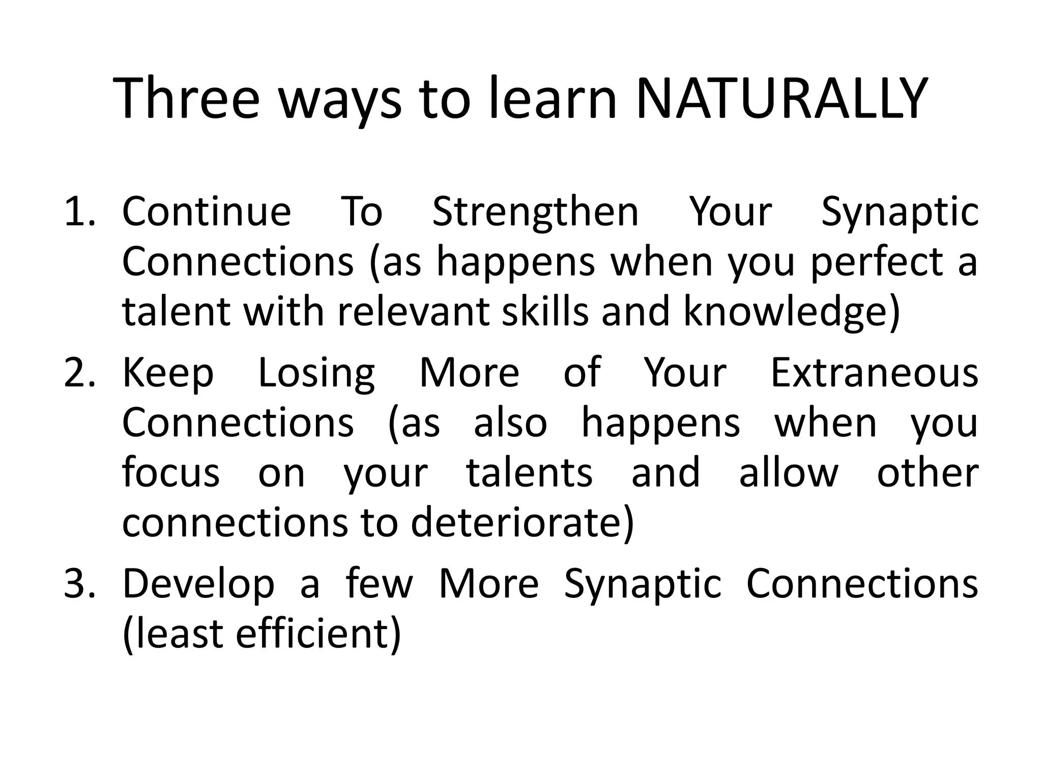 Three ways to learn NATURALLY
1. Continue To Strengthen Your Synaptic
Connections (as happens when you perfect a
talent with relevant skills and knowledge)
2. Keep Losing More of Your Extraneous
Connections (as also happens when you
focus on your talents and allow other
connections to deteriorate)
3. Develop a few More Synaptic Connections
(least efficient)
 