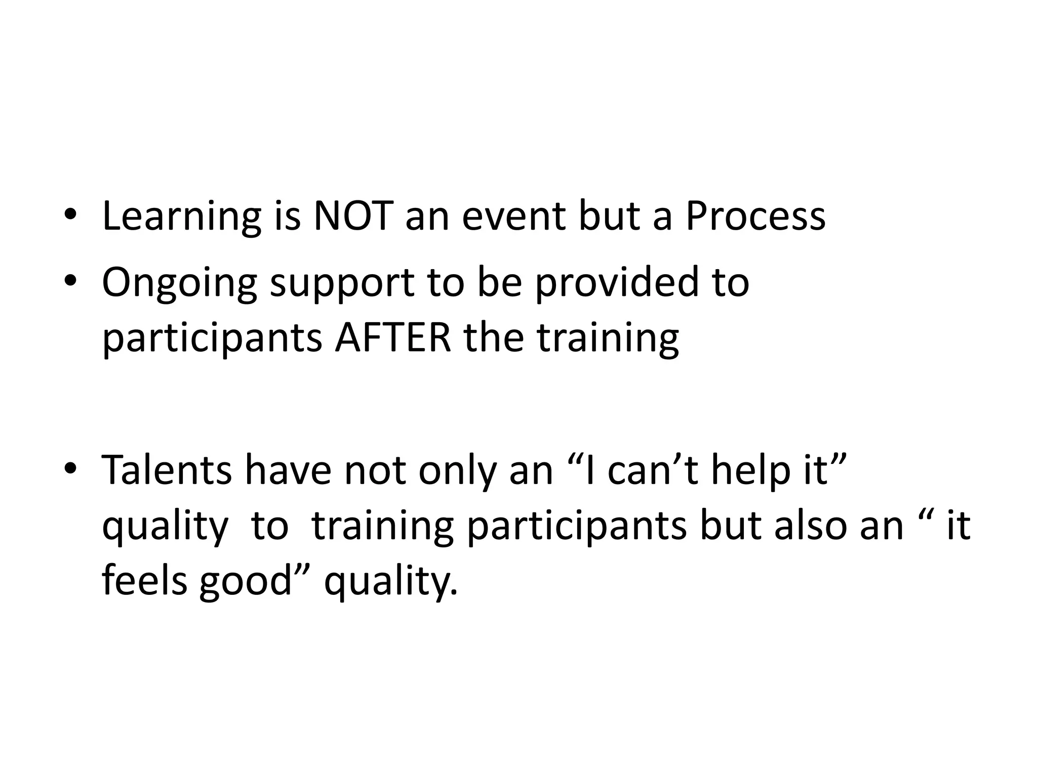 • Learning is NOT an event but a Process
• Ongoing support to be provided to
participants AFTER the training
• Talents have not only an “I can’t help it”
quality to training participants but also an “ it
feels good” quality.
 