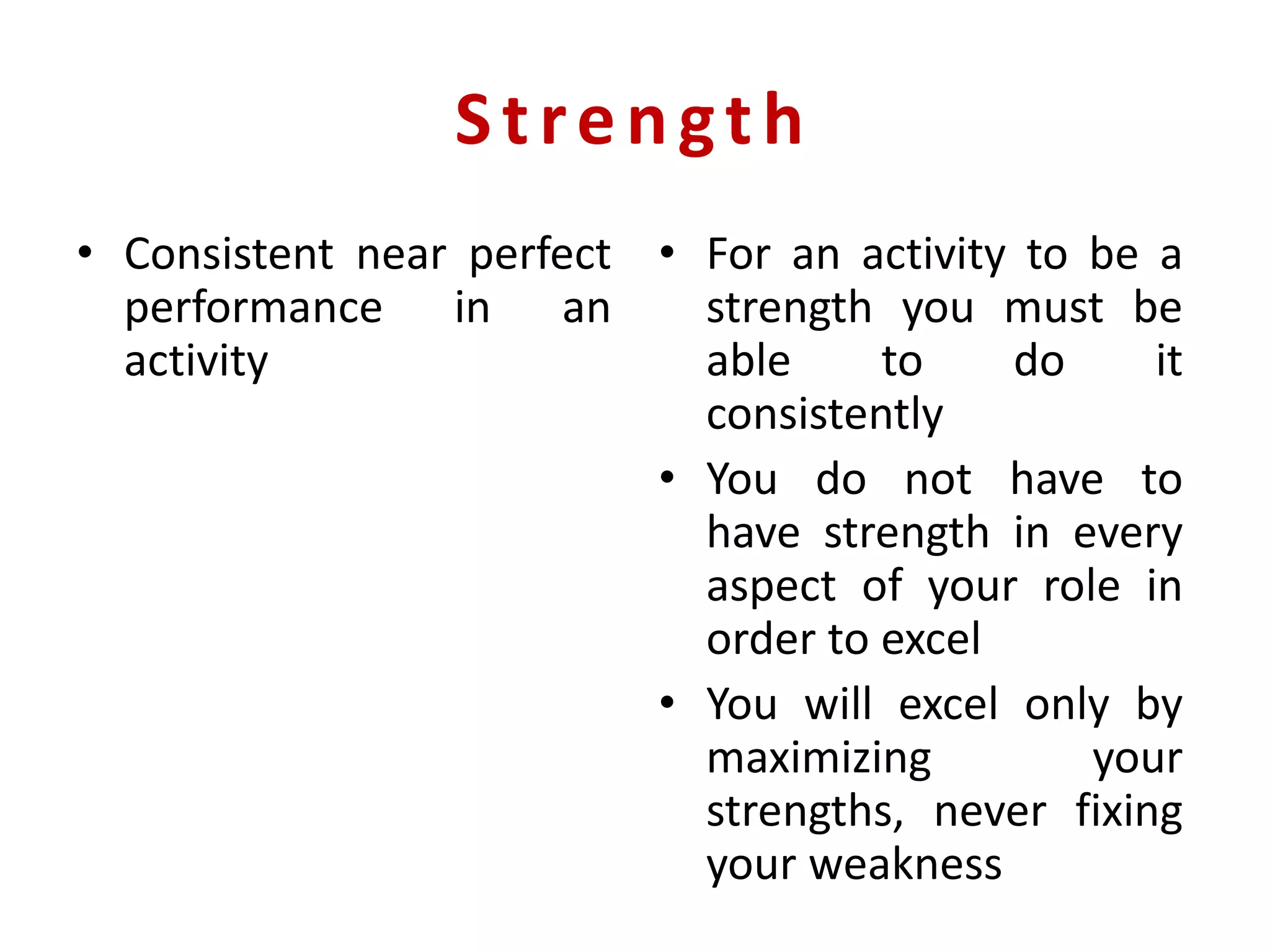 Strength
• Consistent near perfect
performance in an
activity
• For an activity to be a
strength you must be
able to do it
consistently
• You do not have to
have strength in every
aspect of your role in
order to excel
• You will excel only by
maximizing your
strengths, never fixing
your weakness
 