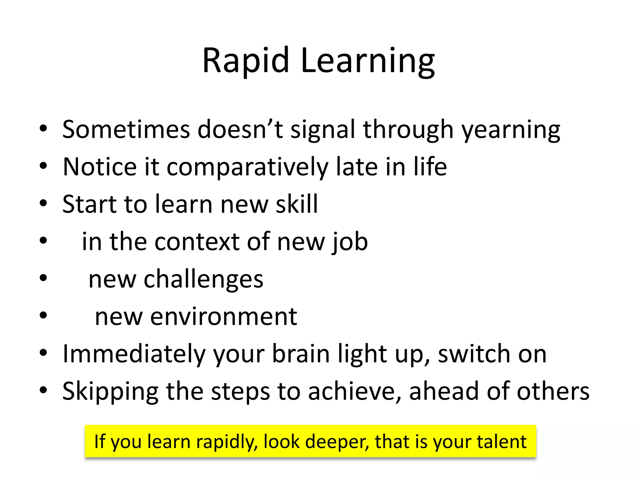Rapid Learning
• Sometimes doesn’t signal through yearning
• Notice it comparatively late in life
• Start to learn new skill
• in the context of new job
• new challenges
• new environment
• Immediately your brain light up, switch on
• Skipping the steps to achieve, ahead of others
If you learn rapidly, look deeper, that is your talent
 