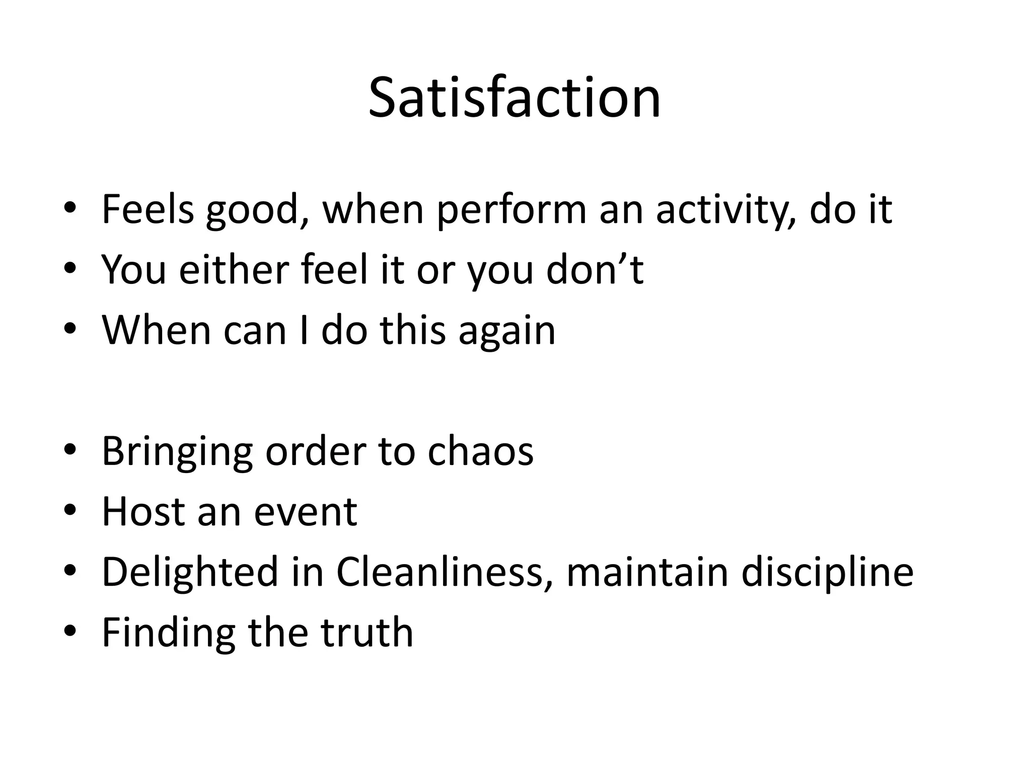 Satisfaction
• Feels good, when perform an activity, do it
• You either feel it or you don’t
• When can I do this again
• Bringing order to chaos
• Host an event
• Delighted in Cleanliness, maintain discipline
• Finding the truth
 