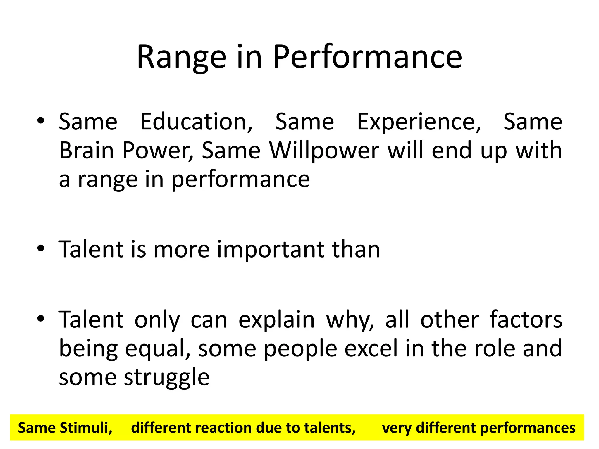 Range in Performance
• Same Education, Same Experience, Same
Brain Power, Same Willpower will end up with
a range in performance
• Talent is more important than
• Talent only can explain why, all other factors
being equal, some people excel in the role and
some struggle
Same Stimuli, different reaction due to talents, very different performances
 