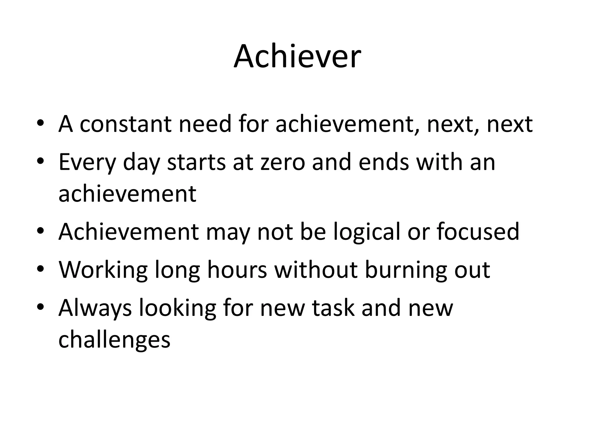 Achiever
• A constant need for achievement, next, next
• Every day starts at zero and ends with an
achievement
• Achievement may not be logical or focused
• Working long hours without burning out
• Always looking for new task and new
challenges
 