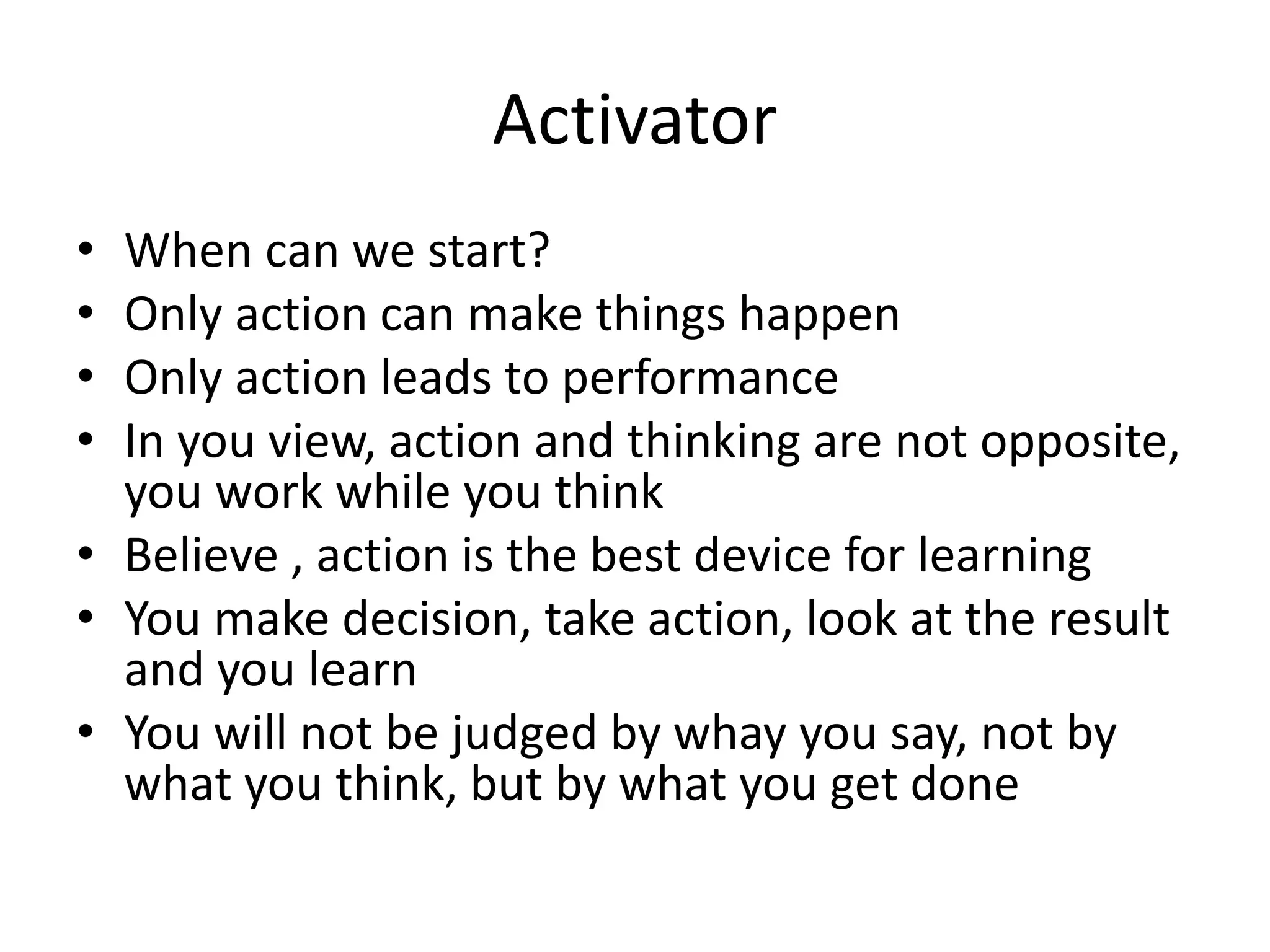Activator
• When can we start?
• Only action can make things happen
• Only action leads to performance
• In you view, action and thinking are not opposite,
you work while you think
• Believe , action is the best device for learning
• You make decision, take action, look at the result
and you learn
• You will not be judged by whay you say, not by
what you think, but by what you get done
 