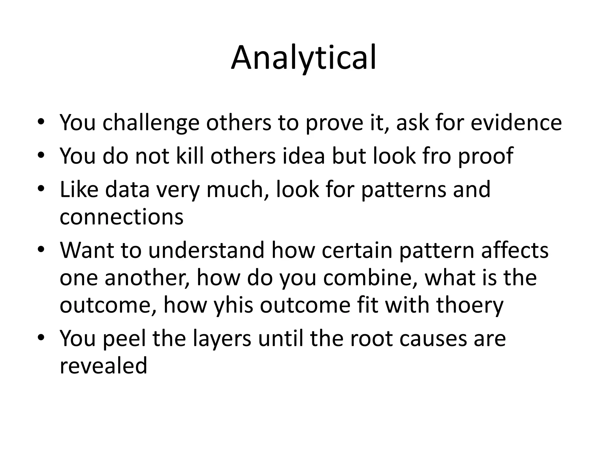 Analytical
• You challenge others to prove it, ask for evidence
• You do not kill others idea but look fro proof
• Like data very much, look for patterns and
connections
• Want to understand how certain pattern affects
one another, how do you combine, what is the
outcome, how yhis outcome fit with thoery
• You peel the layers until the root causes are
revealed
 
