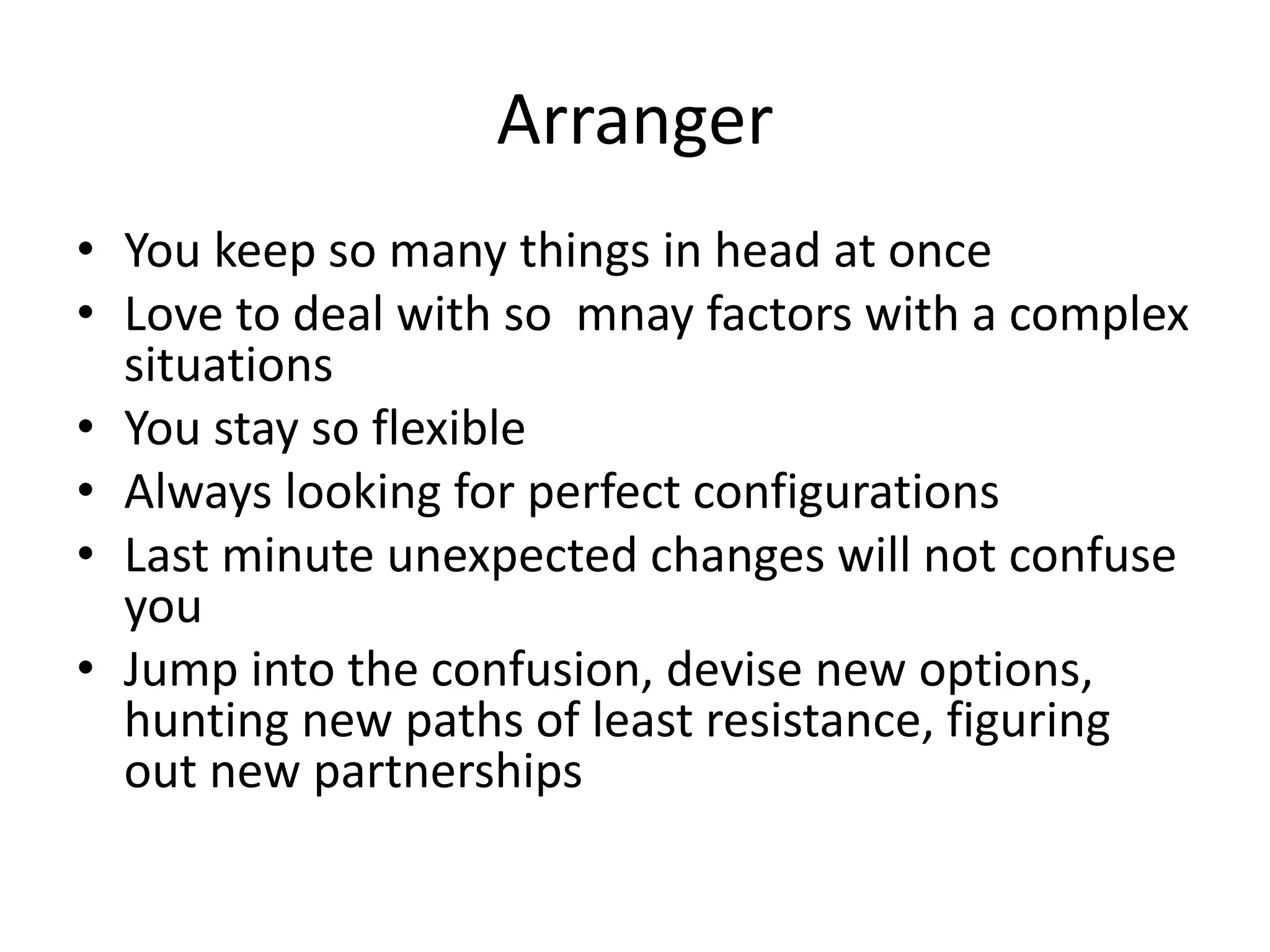 Arranger
• You keep so many things in head at once
• Love to deal with so mnay factors with a complex
situations
• You stay so flexible
• Always looking for perfect configurations
• Last minute unexpected changes will not confuse
you
• Jump into the confusion, devise new options,
hunting new paths of least resistance, figuring
out new partnerships
 