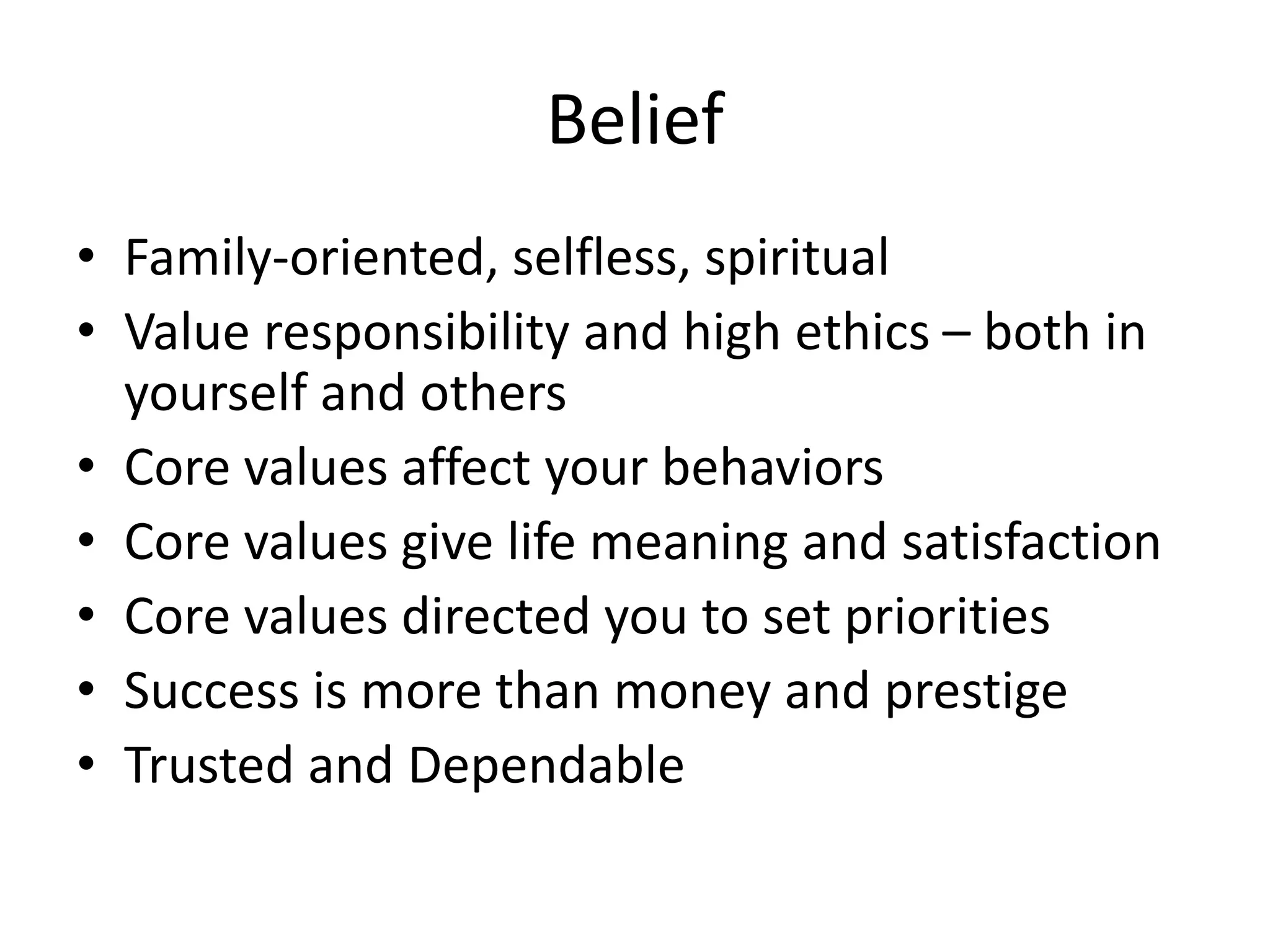 Belief
• Family-oriented, selfless, spiritual
• Value responsibility and high ethics – both in
yourself and others
• Core values affect your behaviors
• Core values give life meaning and satisfaction
• Core values directed you to set priorities
• Success is more than money and prestige
• Trusted and Dependable
 
