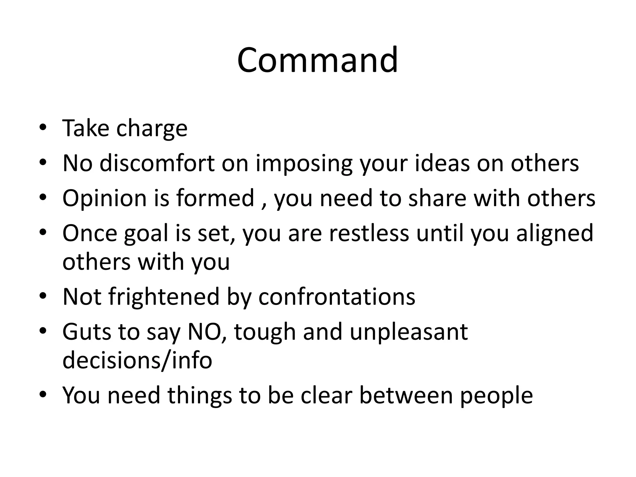 Command
• Take charge
• No discomfort on imposing your ideas on others
• Opinion is formed , you need to share with others
• Once goal is set, you are restless until you aligned
others with you
• Not frightened by confrontations
• Guts to say NO, tough and unpleasant
decisions/info
• You need things to be clear between people
 