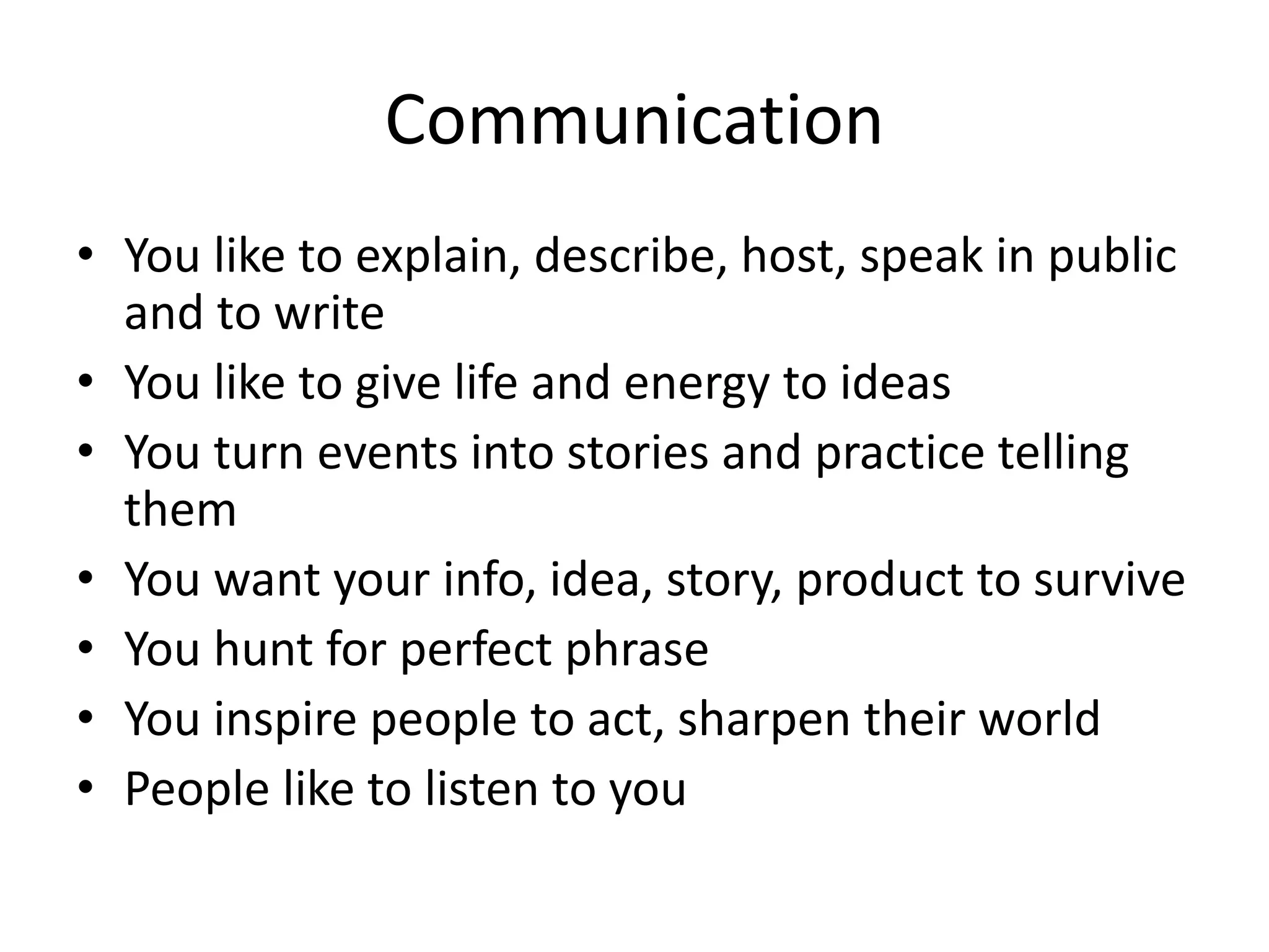 Communication
• You like to explain, describe, host, speak in public
and to write
• You like to give life and energy to ideas
• You turn events into stories and practice telling
them
• You want your info, idea, story, product to survive
• You hunt for perfect phrase
• You inspire people to act, sharpen their world
• People like to listen to you
 