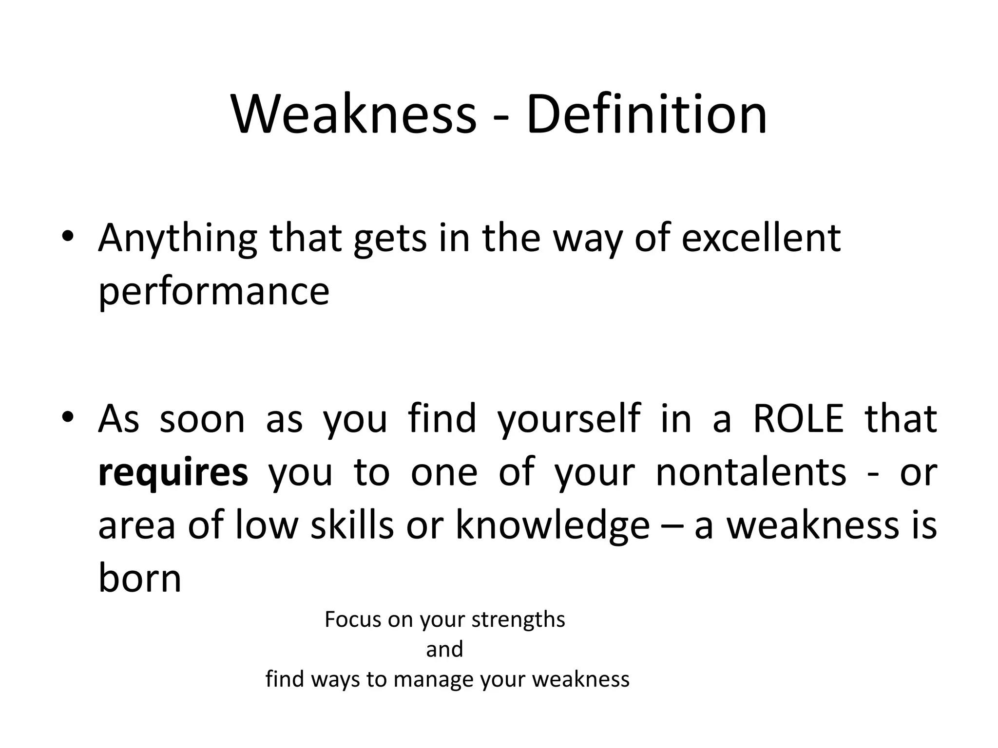 Weakness - Definition
• Anything that gets in the way of excellent
performance
• As soon as you find yourself in a ROLE that
requires you to one of your nontalents - or
area of low skills or knowledge – a weakness is
born
Focus on your strengths
and
find ways to manage your weakness
 