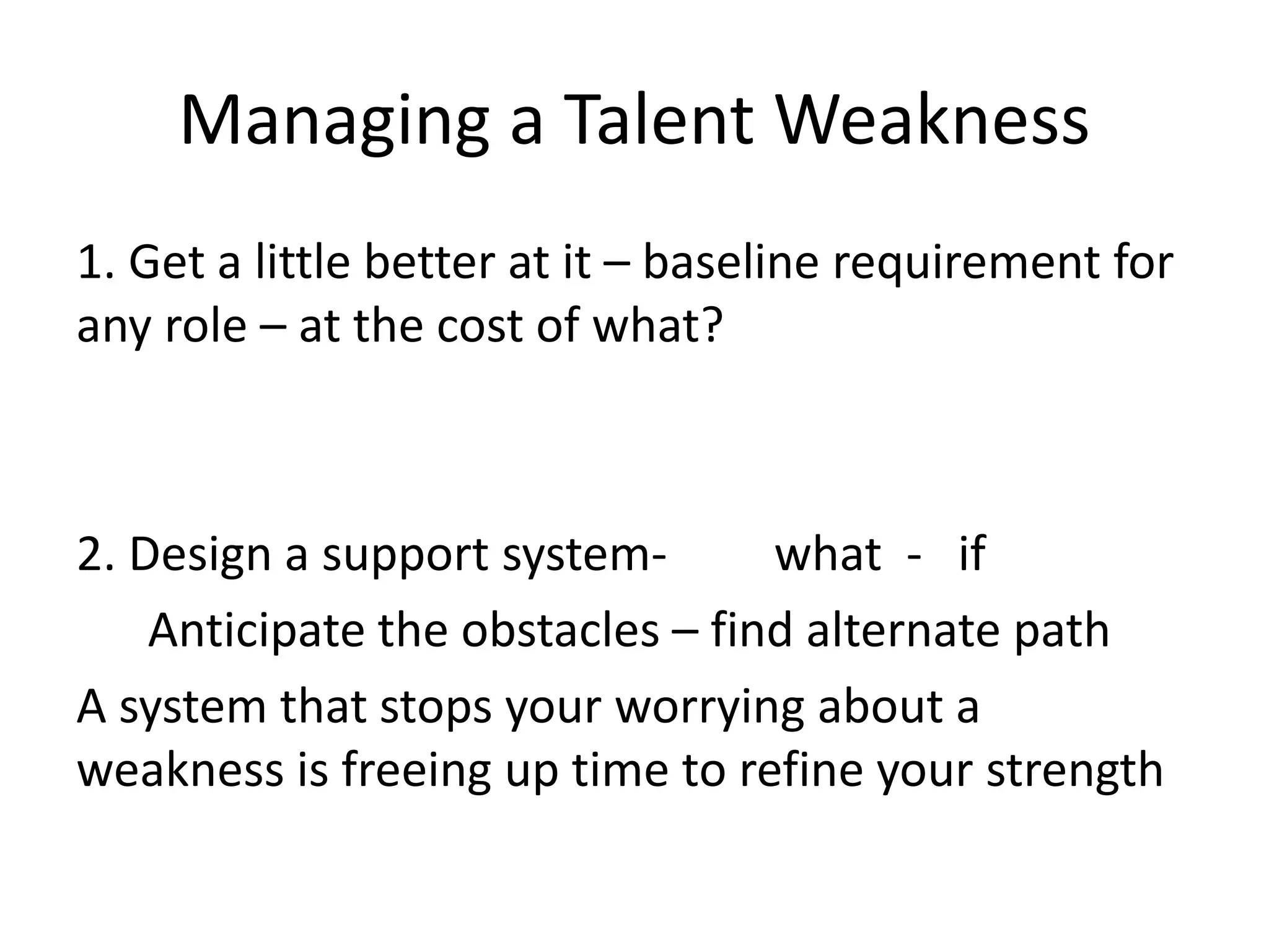 Managing a Talent Weakness
1. Get a little better at it – baseline requirement for
any role – at the cost of what?
2. Design a support system- what - if
Anticipate the obstacles – find alternate path
A system that stops your worrying about a
weakness is freeing up time to refine your strength
 