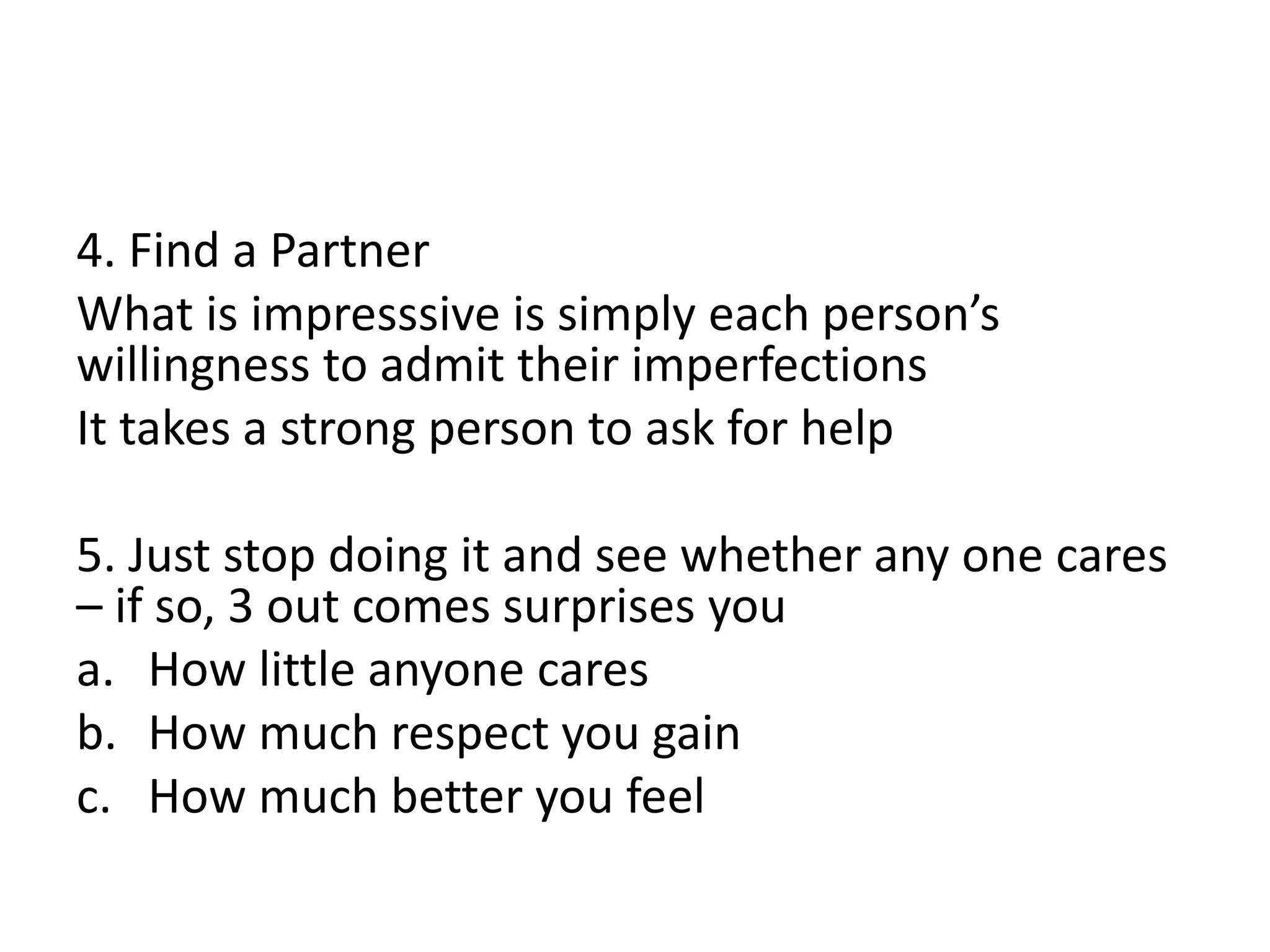 4. Find a Partner
What is impresssive is simply each person’s
willingness to admit their imperfections
It takes a strong person to ask for help
5. Just stop doing it and see whether any one cares
– if so, 3 out comes surprises you
a. How little anyone cares
b. How much respect you gain
c. How much better you feel
 