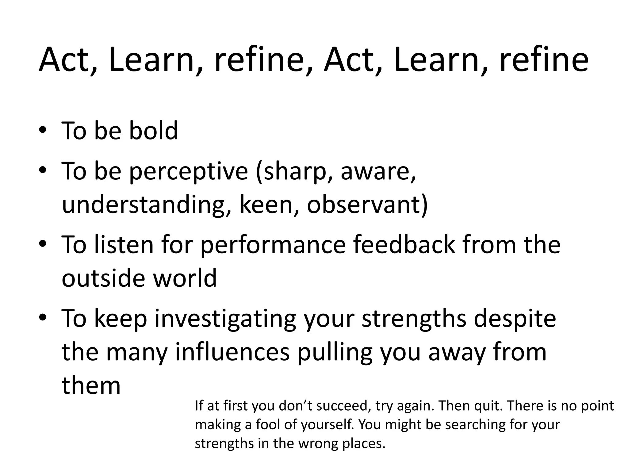 Act, Learn, refine, Act, Learn, refine
• To be bold
• To be perceptive (sharp, aware,
understanding, keen, observant)
• To listen for performance feedback from the
outside world
• To keep investigating your strengths despite
the many influences pulling you away from
them
If at first you don’t succeed, try again. Then quit. There is no point
making a fool of yourself. You might be searching for your
strengths in the wrong places.
 