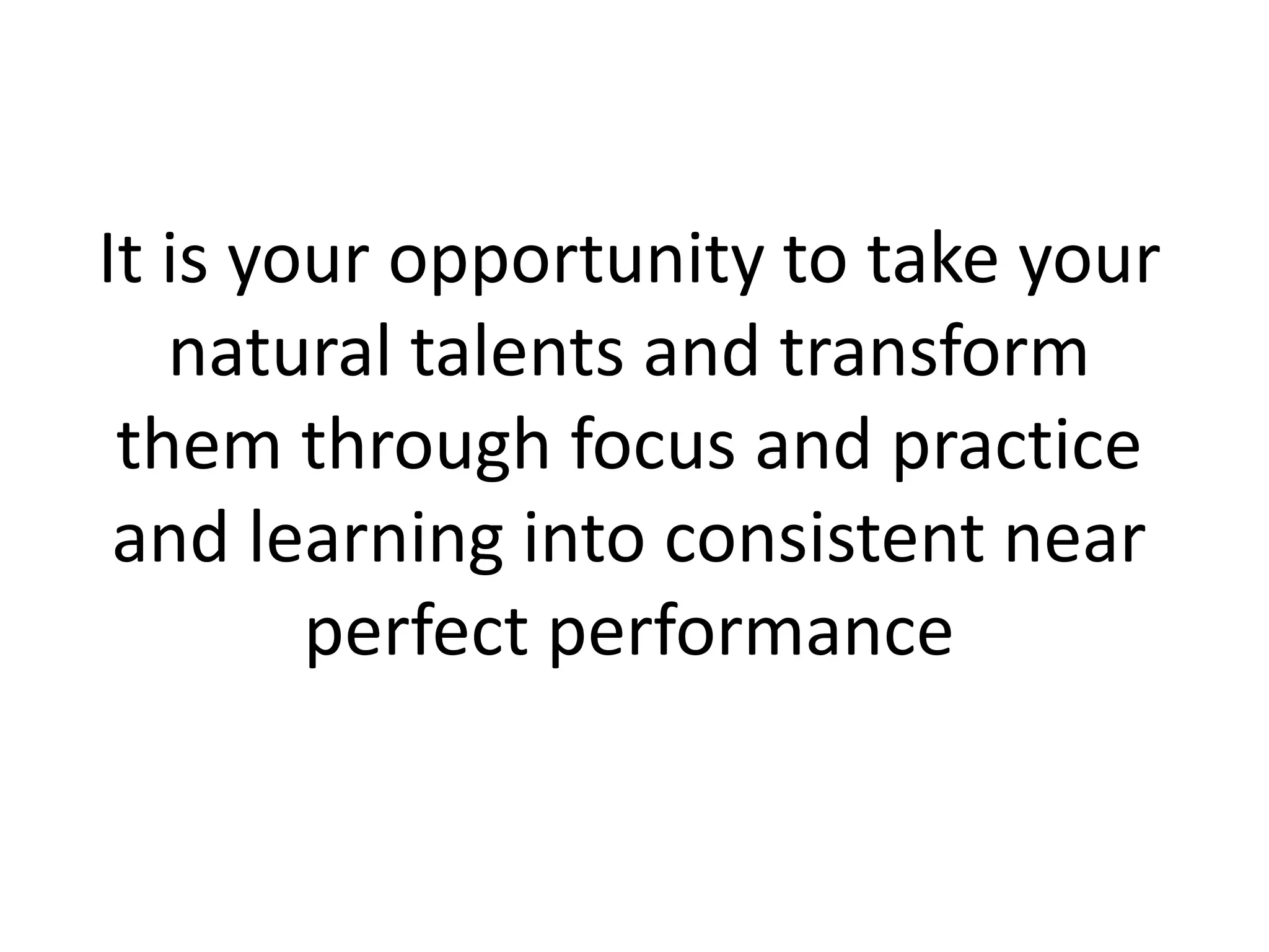 It is your opportunity to take your
natural talents and transform
them through focus and practice
and learning into consistent near
perfect performance
 