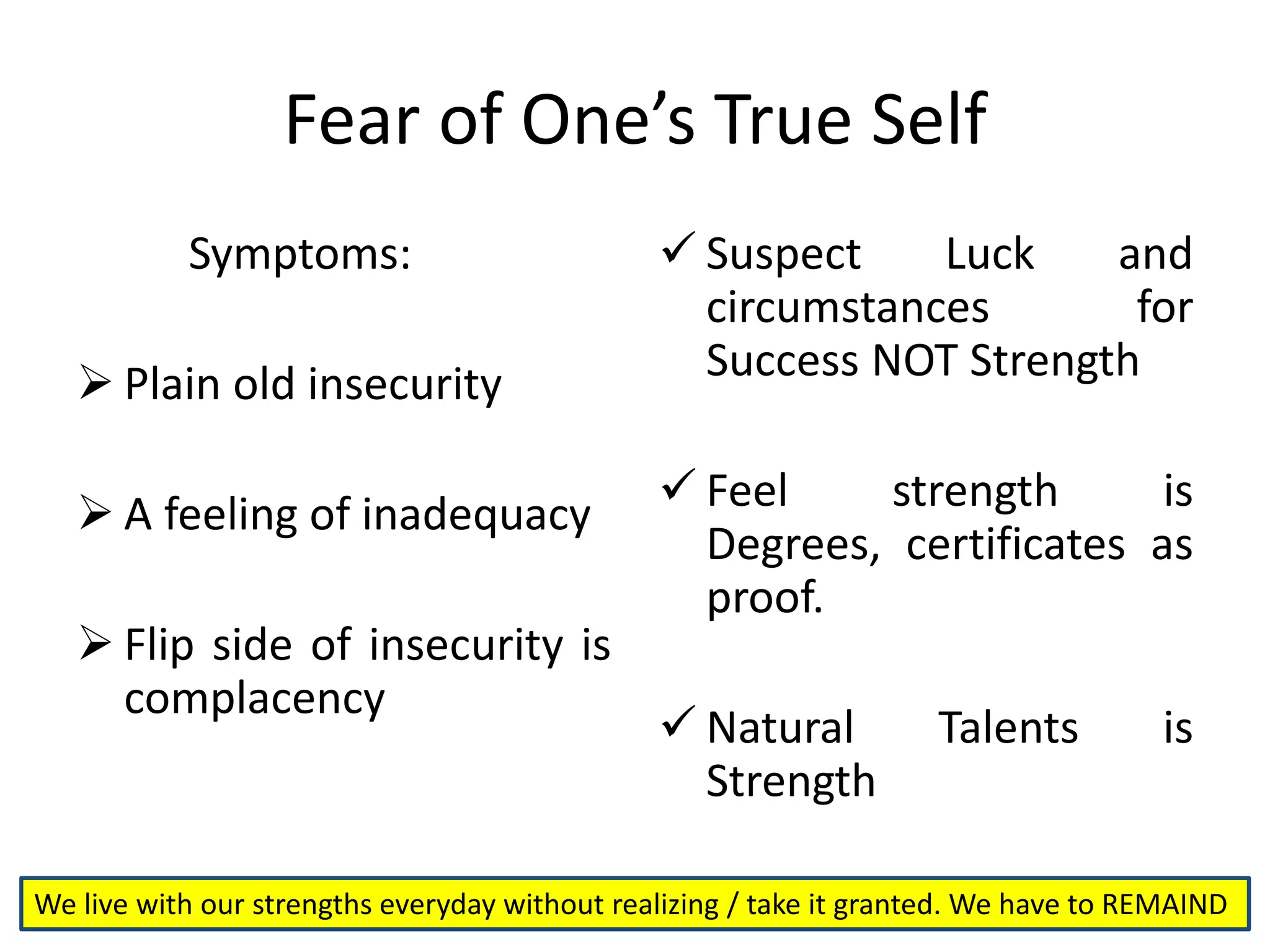 Fear of One’s True Self
Symptoms:
 Plain old insecurity
 A feeling of inadequacy
 Flip side of insecurity is
complacency
 Suspect Luck and
circumstances for
Success NOT Strength
 Feel strength is
Degrees, certificates as
proof.
 Natural Talents is
Strength
We live with our strengths everyday without realizing / take it granted. We have to REMAIND
 