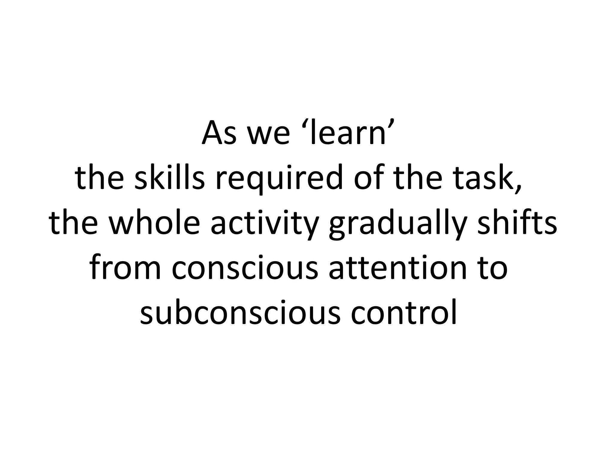 As we ‘learn’
the skills required of the task,
the whole activity gradually shifts
from conscious attention to
subconscious control
 