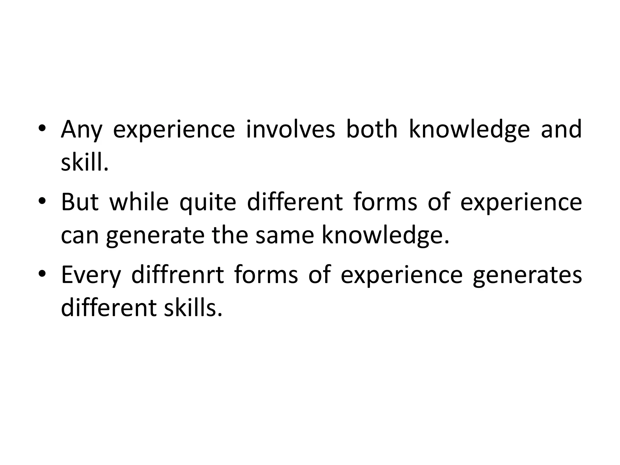 • Any experience involves both knowledge and
skill.
• But while quite different forms of experience
can generate the same knowledge.
• Every diffrenrt forms of experience generates
different skills.
 