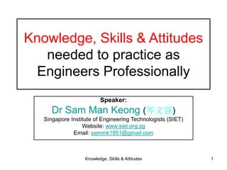 Knowledge, Skills & Attitudes 1
Knowledge, Skills & Attitudes
needed to practice as
Engineers Professionally
Speaker:
Dr Sam Man Keong (岑文强)
Singapore Institute of Engineering Technologists (SIET)
Website: www.siet.org.sg
Email: sammk1951@gmail.com
 