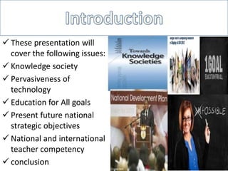  These presentation will
cover the following issues:
 Knowledge society
 Pervasiveness of
technology
 Education for All goals
 Present future national
strategic objectives
 National and international
teacher competency
 conclusion
 