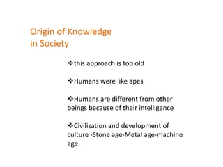 this approach is too old
Humans were like apes
Humans are different from other
beings because of their intelligence
Civilization and development of
culture -Stone age-Metal age-machine
age.
Origin of Knowledge
in Society
 