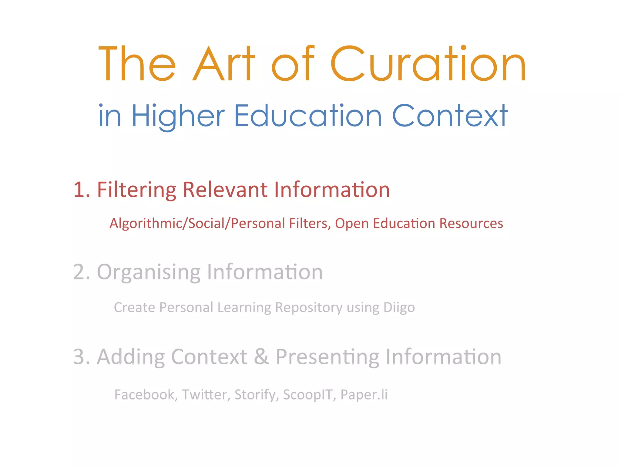The Art of Curation
   in Higher Education Context

1.	
  Filtering	
  Relevant	
  Informa+on	
  
     Algorithmic/Social/Personal	
  Filters,	
  Open	
  Educa+on	
  Resources	
  


2.	
  Organising	
  Informa+on	
  
     Create	
  Personal	
  Learning	
  Repository	
  using	
  Diigo	
  	
  


3.	
  Adding	
  Context	
  &	
  Presen+ng	
  Informa+on	
  
     Facebook,	
  TwiKer,	
  Storify,	
  ScoopIT,	
  Paper.li	
  
 