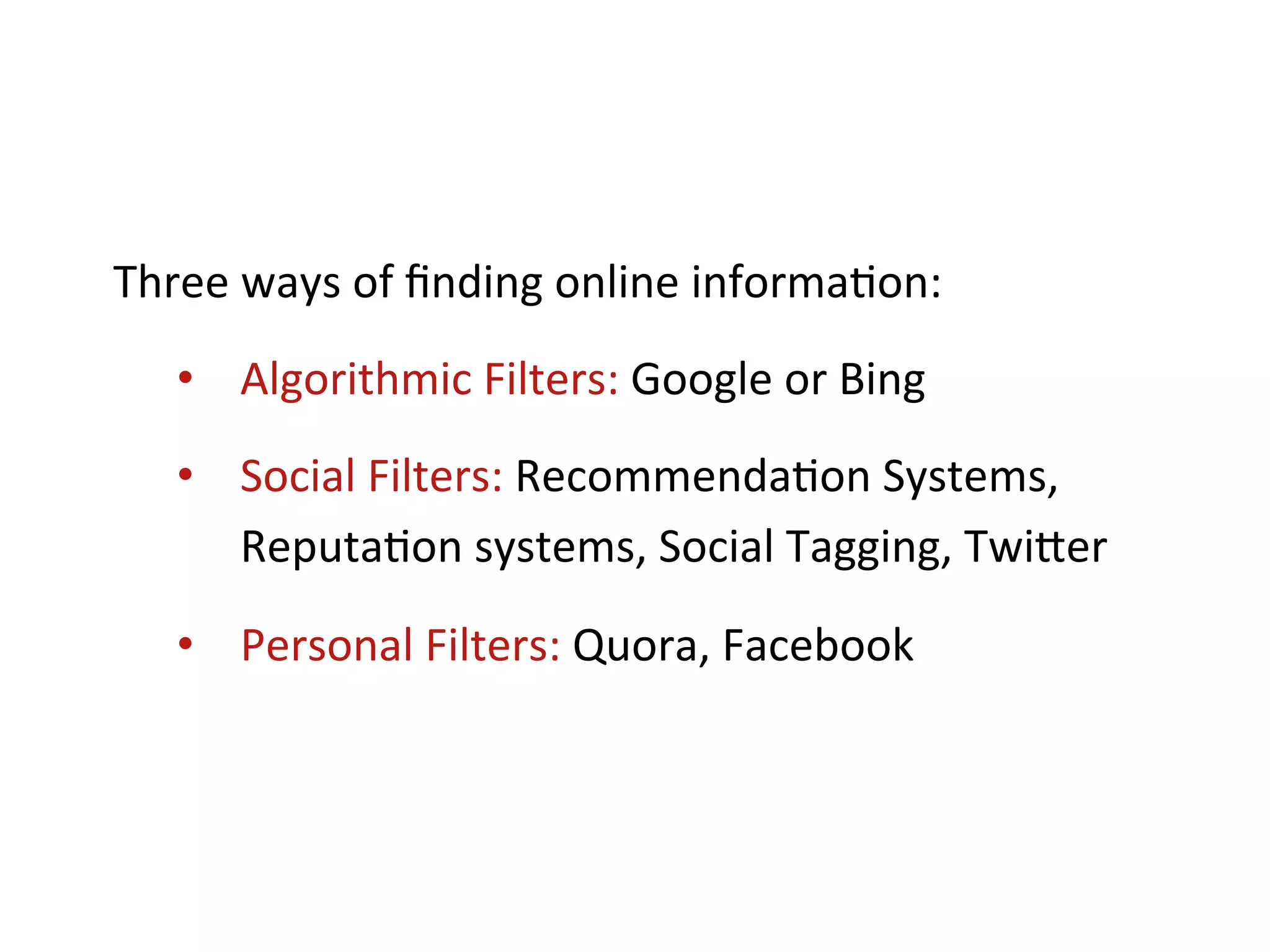 Three	
  ways	
  of	
  ﬁnding	
  online	
  informa+on:	
  
       •  Algorithmic	
  Filters:	
  Google	
  or	
  Bing	
  
       •  Social	
  Filters:	
  Recommenda+on	
  Systems,	
  
          Reputa+on	
  systems,	
  Social	
  Tagging,	
  TwiKer	
  

       •  Personal	
  Filters:	
  Quora,	
  Facebook	
  
	
  
 