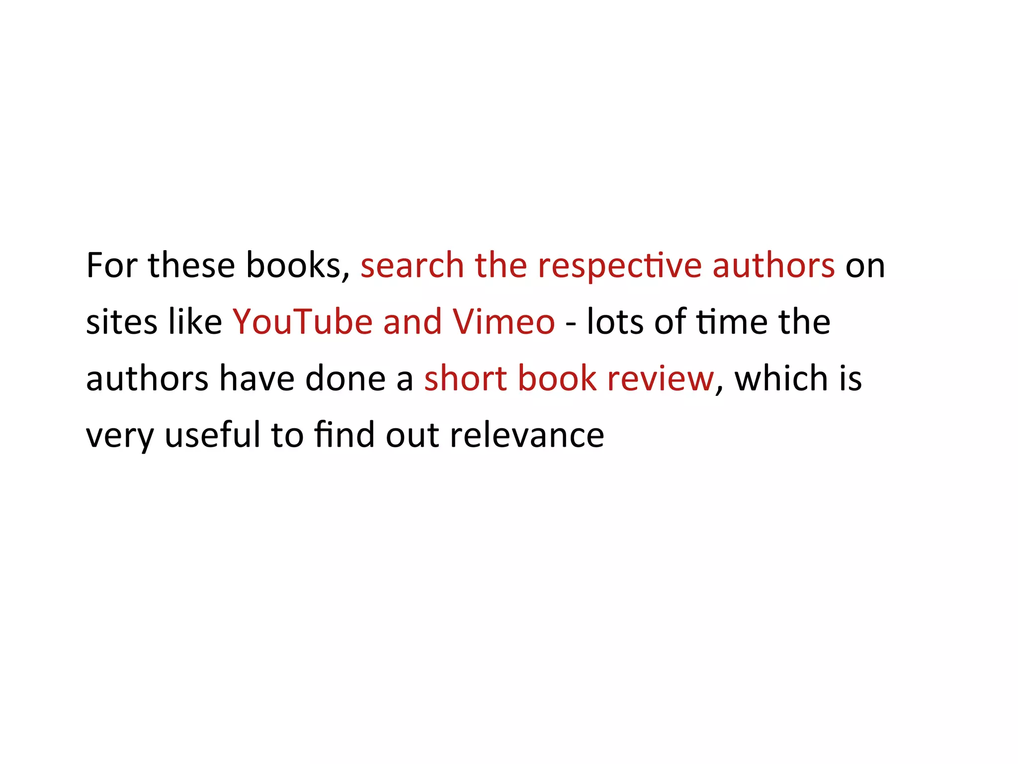 For	
  these	
  books,	
  search	
  the	
  respec+ve	
  authors	
  on	
  
sites	
  like	
  YouTube	
  and	
  Vimeo	
  -­‐	
  lots	
  of	
  +me	
  the	
  
authors	
  have	
  done	
  a	
  short	
  book	
  review,	
  which	
  is	
  
very	
  useful	
  to	
  ﬁnd	
  out	
  relevance	
  
 