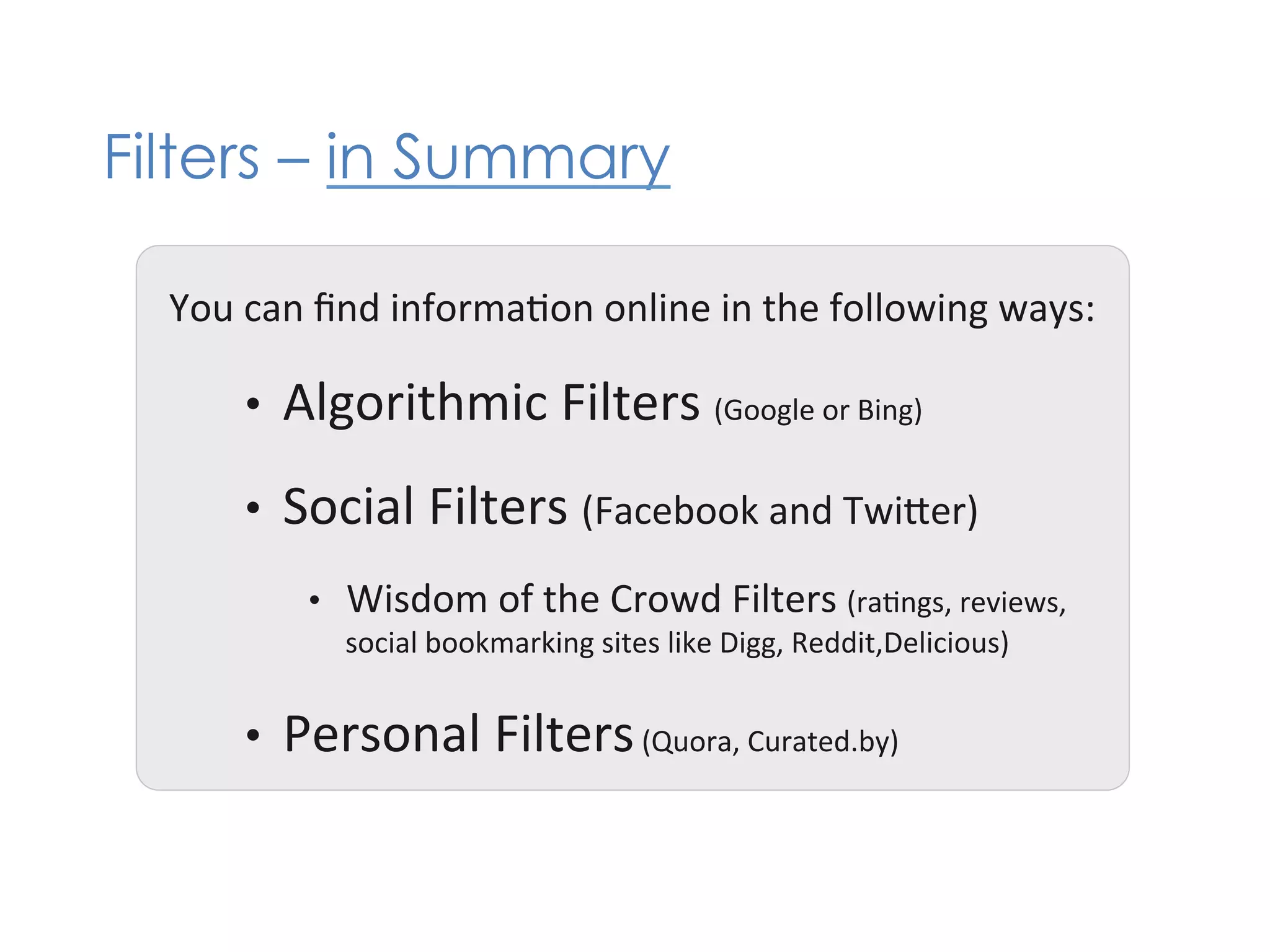 Filters – in Summary

  You	
  can	
  ﬁnd	
  informa+on	
  online	
  in	
  the	
  following	
  ways:	
  

        •    Algorithmic	
  Filters	
  (Google	
  or	
  Bing)	
  
        •    Social	
  Filters	
  (Facebook	
  and	
  TwiKer)	
  
               •    Wisdom	
  of	
  the	
  Crowd	
  Filters	
  (ra+ngs,	
  reviews,	
  	
  
                    social	
  bookmarking	
  sites	
  like	
  Digg,	
  Reddit,Delicious)	
  


        •    Personal	
  Filters	
  (Quora,	
  Curated.by)	
  
 