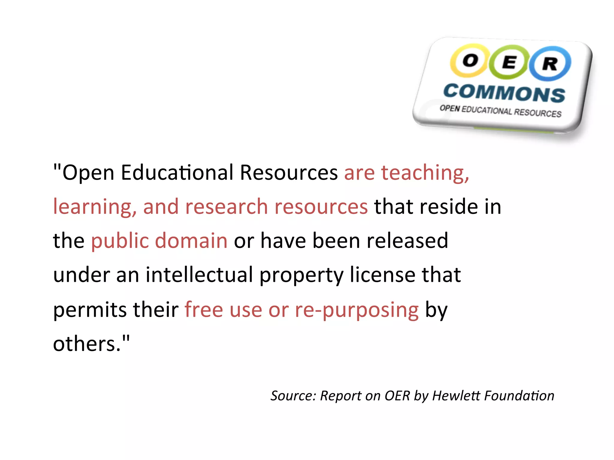 "Open	
  Educa+onal	
  Resources	
  are	
  teaching,	
  
learning,	
  and	
  research	
  resources	
  that	
  reside	
  in	
  
the	
  public	
  domain	
  or	
  have	
  been	
  released	
  
under	
  an	
  intellectual	
  property	
  license	
  that	
  
permits	
  their	
  free	
  use	
  or	
  re-­‐purposing	
  by	
  
others."	
  	
  

                                 Source:	
  Report	
  on	
  OER	
  by	
  Hewle4	
  Founda8on	
  
 