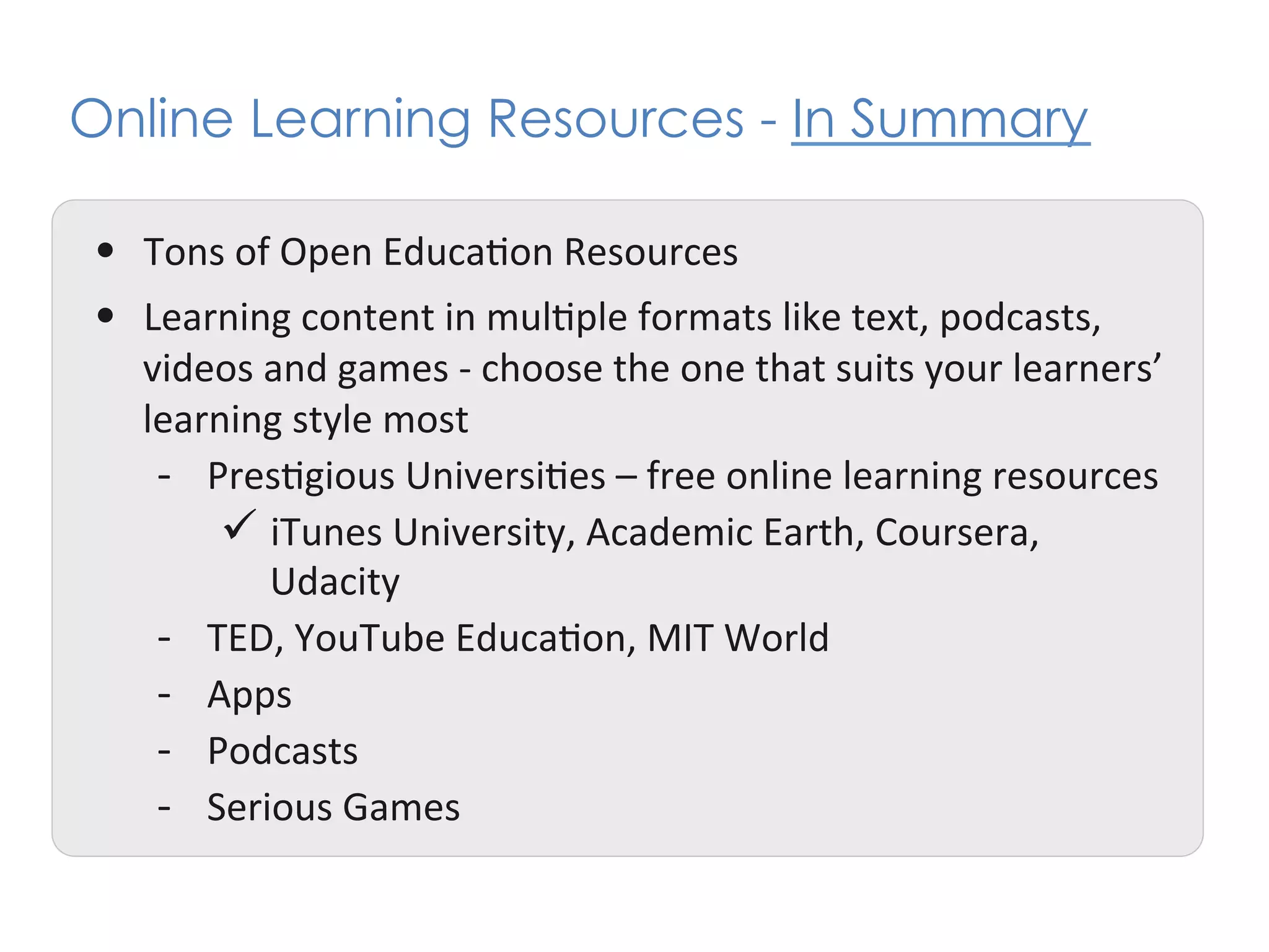 Online Learning Resources - In Summary

•  Tons	
  of	
  Open	
  Educa+on	
  Resources	
  	
  
•  Learning	
  content	
  in	
  mul+ple	
  formats	
  like	
  text,	
  podcasts,	
  
    videos	
  and	
  games	
  -­‐	
  choose	
  the	
  one	
  that	
  suits	
  your	
  learners’	
  
    learning	
  style	
  most	
  
     -­‐  Pres+gious	
  Universi+es	
  –	
  free	
  online	
  learning	
  resources	
  
           ü  iTunes	
  University,	
  Academic	
  Earth,	
  Coursera,	
  
               Udacity	
  
     -­‐  TED,	
  YouTube	
  Educa+on,	
  MIT	
  World	
  
     -­‐  Apps	
  	
  
     -­‐  Podcasts	
  
     -­‐  Serious	
  Games	
  
 