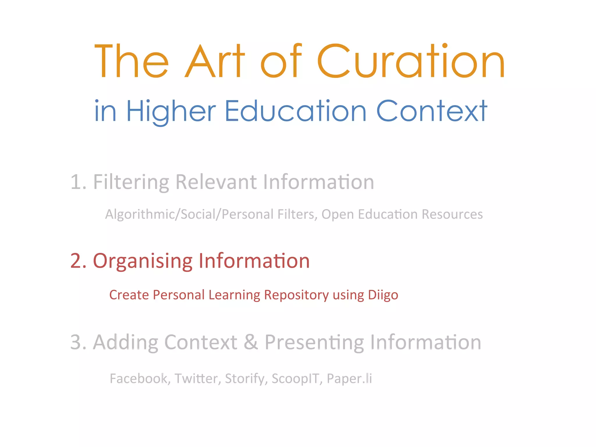 The Art of Curation
   in Higher Education Context

1.	
  Filtering	
  Relevant	
  Informa+on	
  
     Algorithmic/Social/Personal	
  Filters,	
  Open	
  Educa+on	
  Resources	
  


2.	
  Organising	
  Informa+on	
  
     Create	
  Personal	
  Learning	
  Repository	
  using	
  Diigo	
  	
  


3.	
  Adding	
  Context	
  &	
  Presen+ng	
  Informa+on	
  
     Facebook,	
  TwiKer,	
  Storify,	
  ScoopIT,	
  Paper.li	
  
 
