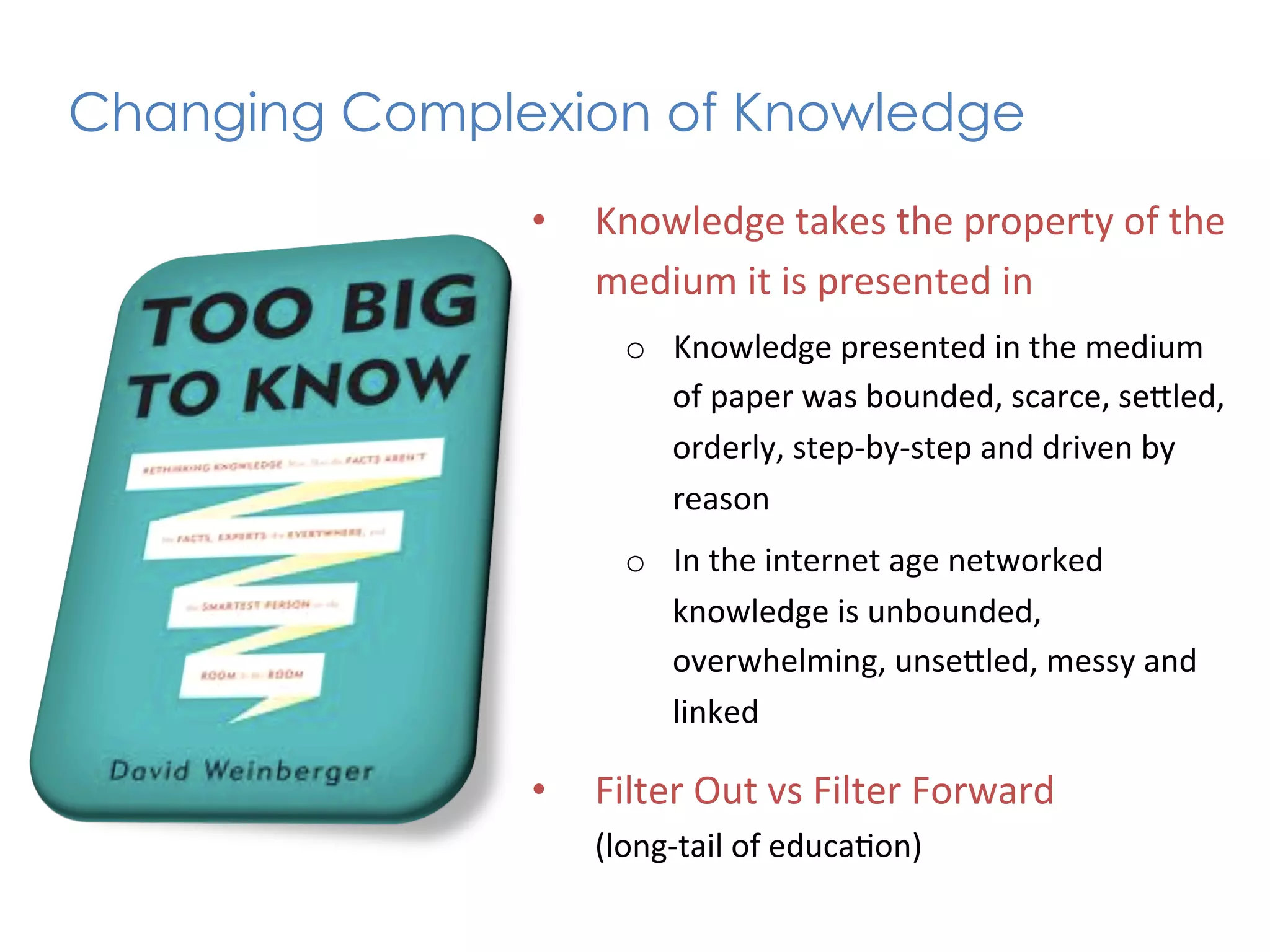 Changing Complexion of Knowledge	
  
                 •    Knowledge	
  takes	
  the	
  property	
  of	
  the	
  
                      medium	
  it	
  is	
  presented	
  in	
  
                         o  Knowledge	
  presented	
  in	
  the	
  medium	
  
                            of	
  paper	
  was	
  bounded,	
  scarce,	
  seKled,	
  
                            orderly,	
  step-­‐by-­‐step	
  and	
  driven	
  by	
  
                            reason	
  
                         o  In	
  the	
  internet	
  age	
  networked	
  
                            knowledge	
  is	
  unbounded,	
  
                            overwhelming,	
  unseKled,	
  messy	
  and	
  
                            linked	
  

                 •    Filter	
  Out	
  vs	
  Filter	
  Forward	
  	
  
                      (long-­‐tail	
  of	
  educa+on)	
  
 