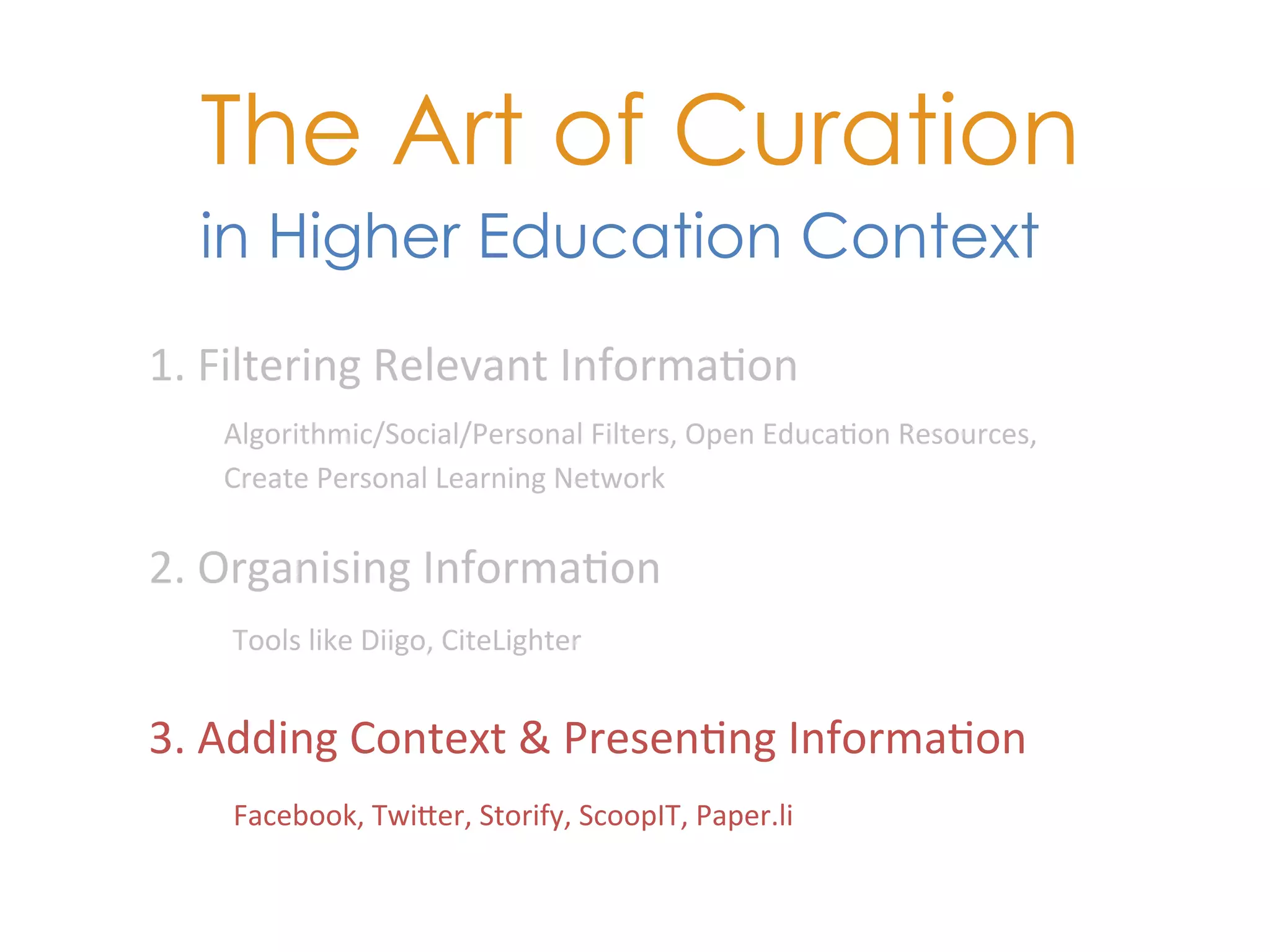 The Art of Curation
   in Higher Education Context
1.	
  Filtering	
  Relevant	
  Informa+on	
  
     Algorithmic/Social/Personal	
  Filters,	
  Open	
  Educa+on	
  Resources,	
  
     Create	
  Personal	
  Learning	
  Network	
  

2.	
  Organising	
  Informa+on	
  
     Tools	
  like	
  Diigo,	
  CiteLighter	
  	
  


3.	
  Adding	
  Context	
  &	
  Presen+ng	
  Informa+on	
  
     Facebook,	
  TwiKer,	
  Storify,	
  ScoopIT,	
  Paper.li	
  
 