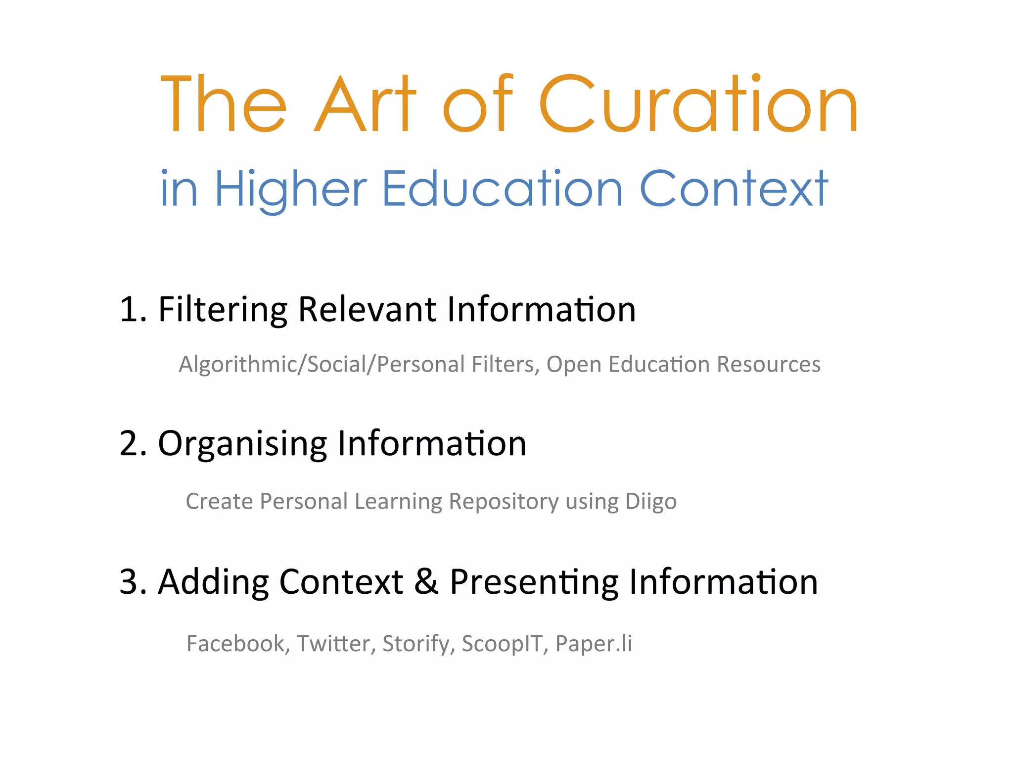 The Art of Curation
   in Higher Education Context

1.	
  Filtering	
  Relevant	
  Informa+on	
  
     Algorithmic/Social/Personal	
  Filters,	
  Open	
  Educa+on	
  Resources	
  


2.	
  Organising	
  Informa+on	
  
     Create	
  Personal	
  Learning	
  Repository	
  using	
  Diigo	
  	
  


3.	
  Adding	
  Context	
  &	
  Presen+ng	
  Informa+on	
  
     Facebook,	
  TwiKer,	
  Storify,	
  ScoopIT,	
  Paper.li	
  
 