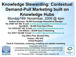 Knowledge Stewarding: Contextual
 Demand-Pull Marketing built on
       Knowledge Hubs
   Monday16th November, 2009 @ 4pm
     Andrew Greenyer– BLNW Knowledge Stewardship Manager
 Tel: 07867 537 850 E-mail: andrew.greenyer@businesslinknw.co.uk
                Ged Mirfin – BLNW Chief Data Officer
    Tel: 07876 047 165 E-mail: ged.mirfin@businesslinknw.co.uk
               Tom Wilkins – BLNW Head of Marketing
   Tel: 07917 184 888 E-mail: tom.wilkins@businesslinknw.co.uk
                   City Office Park, Bluebell Way,
                          Preston PR2 5PZ
                           United Kingdom
  Track E: E-business, e-learning, e-mailing and website marketing
                              Presentation (E5) to the
         1 INTERNATIONAL ENTERPRISE PROMOTION CONVENTION
          st

          best practice and innovation in the creation and support of small
                              businesses world-wide
             15-17 November 2009 - Harrogate, North Yorkshire, UK
 