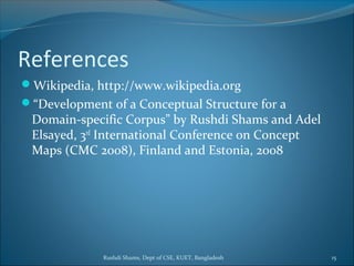 Rushdi Shams, Dept of CSE, KUET, Bangladesh 15
References
Wikipedia, http://www.wikipedia.org
“Development of a Conceptual Structure for a
Domain-specific Corpus” by Rushdi Shams and Adel
Elsayed, 3rd
International Conference on Concept
Maps (CMC 2008), Finland and Estonia, 2008
 