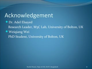Rushdi Shams, Dept of CSE, KUET, Bangladesh 16
Acknowledgement
Dr. Adel Elsayed
Research Leader, M3C Lab, University of Bolton, UK
Weiqiang Wei
PhD Student, University of Bolton, UK
 
