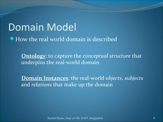 Rushdi Shams, Dept of CSE, KUET, Bangladesh 8
Domain Model
How the real world domain is described
Ontology: to capture the conceptual structure that
underpins the real-world domain
Domain Instances: the real-world objects, subjects
and relations that make up the domain
 