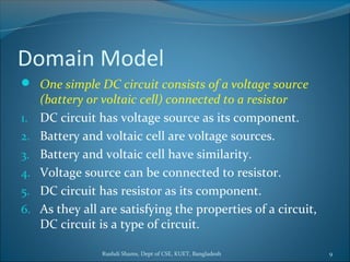 Rushdi Shams, Dept of CSE, KUET, Bangladesh 9
Domain Model
 One simple DC circuit consists of a voltage source
(battery or voltaic cell) connected to a resistor
1. DC circuit has voltage source as its component.
2. Battery and voltaic cell are voltage sources.
3. Battery and voltaic cell have similarity.
4. Voltage source can be connected to resistor.
5. DC circuit has resistor as its component.
6. As they all are satisfying the properties of a circuit,
DC circuit is a type of circuit.
 
