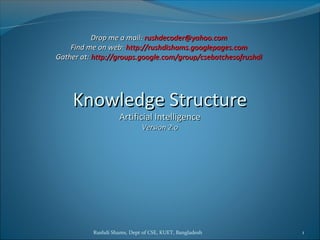 Rushdi Shams, Dept of CSE, KUET, Bangladesh 1
Drop me a mail:Drop me a mail: rushdecoder@yahoo.comrushdecoder@yahoo.com
Find me on web:Find me on web: http://rushdishams.googlepages.comhttp://rushdishams.googlepages.com
Gather at:Gather at: http://groups.google.com/group/csebatchesofrushdihttp://groups.google.com/group/csebatchesofrushdi
Knowledge StructureKnowledge Structure
Artificial IntelligenceArtificial Intelligence
Version 2.oVersion 2.o
 
