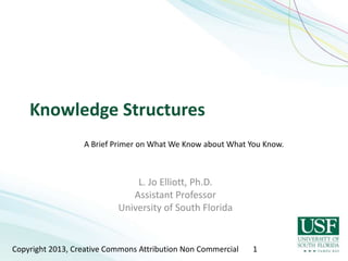 Knowledge Structures
                  A Brief Primer on What We Know about What You Know.



                               L. Jo Elliott, Ph.D.
                              Assistant Professor
                           University of South Florida


Copyright 2013, Creative Commons Attribution Non Commercial   1
 