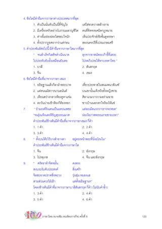 4. ขอใดมีคํายืมจากภาษาตางประเทศมากที่สุด
        1. ตัวเปนนั่นหัวเปนนี่ที่จญไร
                                    ั              แชใสขวดวางสลางราย
        2. มีเครื่องครัวอยางโบราณผลาญชีวิต คนที่คิดทรยศผิดกฎหมาย
        3. ตางยิ้มยองผองใสชอบใจนัก              เห็นประจักษเชิงชั้นดูหรรษา
        4. ทั้งปรากฏยศถากวาแตกอน                สองนครปรีดิ์เปรมเกษมศรี
5. คําประพันธตอไปนี้ มีคํายืมจากภาษาใดมากที่สุด
        “ จนสําเร็จก็เสด็จดําเนินนาด               ลุกจากอาสนพระเกาอี้ท่เสวย
                                                                           ี
        ไปประทับยับยั้งเหมือนยังเคย                โปรดภิเปรยใหหาบรรดาไทย ”
        1. บาลี                                    2. สันสกฤต
        3. จีน                                     4. เขมร
6. ขอใดมีคํายืมที่มาจากภาษา เขมร
        1. อธิษฐานแลวก็ลาฝาพระบาท                เที่ยวประพาสในพนมพนาสัณฑ
        2. แตคนนมัสการนานอนันต                   บนเขานั้นแจงจริงทั้งหญิงชาย
        3. เทียนสวางกลางหองคูหาแจม              ศิลาแวมวาววามอรามฉาย
        4. ตะวันบายเขาหองก็ตองหอก              ชาวบานนอกตกใจรองไหแซ
7.       “ ธํามรงครังแตนเปนแหวนเพชร              แตละเม็ดแวววาวราวจะหยด”
        “จนรุงแจงแสงหิรัญสุวรรณมาศ               ผองโอภาสพรรณรายชายเวหา”
        คําประพันธขางตนมีคํายืมที่มาจากภาษาเขมร กี่คํา
        1. 1 คํา                                   2. 2 คํา
        3. 3 คํา                                   4. 4 คํา
8.      “ ตั้งบนโตะไววางสําอางตา       อยูตรงหนาพระที่นั่งธโรนใน”
        คําประพันธขางตนมีคํายืมจากภาษาใด
        1. จีน                                     2. อังกฤษ
        3. โปรตุเกส                                4. จีน และอังกฤษ
9.      “ ศรัทธาทําจิตหมั้น              คงตรง
        สงบระงับดับประสงค               สิ่งเศรา
        จิตสะอาดปราศสิ่งพะวง             วุนขุน หมองแฮ
        สามสวนควรใฝเฝา                แตตั้งอธิษฐานฯ”
        โคลงขางตนมีคําที่มาจากภาษาบาลีสันสกฤต กี่คํา (ไมนับคําซํ้า)
        1. 3 คํา                                   2. 4 คํา
        3. 5 คํา                                   4. 6 คํา


               ภาษาไทย (อ.จงชัย เจนหัตถการกิจ) ครั้งที่ 9                         120
 