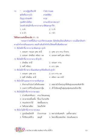 10.    “ ความรูคูเปรียบได        กําลัง กายเฮย
       สุจริตคือเกราะบัง            ศาสตรพอง
       ปญญาประดุจดัง               อาวุธ
       กุมสติตางโลปอง            อาจแกลวกลางสนามฯ”
       โคลงขางตนมีคําที่มาจากภาษาบาลีสันสกฤต กี่คํา
       1. 4 คํา                              2. 5 คํา
       3. 6 คํา                              4. 7 คํา
ใชขอความตอนี้ตอบขอ 11 - 13
         “ธรรมดาวาสตรีนี้เปนเกาะแกงกีดกระแสกุศล มีมจฉริยะมืดมนคือตัวมาร ยามเมื่อสามีจะทํา
                                                       ั
ทานมักทําลายดวยแยบคาย คอยคานติงเขาทักทวงใหทอดทิ้งเสียศรัทธาผล”
11. ขอใดมีคําที่มาจากภาษาสันสกฤต ทุกคํา
        1. ธรรมดา กระแส กุศล สามี             2. กุศล มาร ทาน ทําลาย
        3. ธรรมดา มัจฉริยะ ศรัทธา ผล          4. ธรรมดา สตรี กุศล ศรัทธา
12. ขอใดมีคําที่มาจากภาษาบาลี ทุกคํา
        1. มัจฉริยะ สามี                      2. ธรรมดา ทาน
        3. สตรี ศรัทธา                        4. มาร กุศล
13. ขอใดมีคําที่ภาษาบาลีและสันสกฤตใชเหมือนกัน ทุกคํา
        1. ธรรมดา กุศล มาร                    2. มาร ทาน ผล
        3. สตรี มัจฉริยะ สามี                 4. ศรัทธา ผล สามี
14. ขอใด มีคําแผลงมาจากภาษาสันสกฤต
        1. ดวยกงแกวประกําตรึงดวยเพชร       2. คชสารมามิ่งครบทุกสิ่งสินสุวรรณทองพันตําลึง
        3. บนอากาศก็วิกลเปนหมอกกลุม         4. เขาไปซอนอยูในสุมทุมพุมพนมรมอันรกชิด
15. ขอใดไมมีคําที่มาจากภาษาเขมร
        1. ผานทองทงทองนา ดามาโดยแดนผลู
        2. เขาเอาตนหมื่นหนึ่ง ซึ่งเนาในกองทัพ
        3. หนแหงฉายาไม        ขอยชี้เฌอนาม
        4. ไพรีเรงสาดซอง      โซรมปนไฟ
16. ขอใด ไมมีคําที่มาจากภาษาเขมร
        1. ภูธรเมิลอมิตรไท ธํารง สารแฮ 2. พลางเรงขับคชเตา แตตั้งตาแสวง
        3. จึ่งไทเทเวศรอาง   สมมุติ        4. โดยบเชี่ยวเชลงถอย ถองแทแลฉงาย




              ภาษาไทย (อ.จงชัย เจนหัตถการกิจ) ครั้งที่ 9                                   121
 