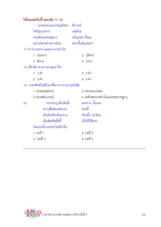 ใชโคลงตอไปนี้ ตอบขอ 17 -18
          “ อวยพรคณะปราชญพรอม พิจารณ
         ใดวิรุธบรรหาร                   เหตุดวย
         จงเฉลิมแหลงพสุธาร              เจริญรอด หึงแฮ
         มลายโลกอยามลายมวย             อรรถอื้นอัญขยมฯ”
17. คําวาบรรหาร แผลงมาจากคําใด
         1. ประหาร                                2. บริหาร
         3. พิหาร                                 4. วหาร
18. มีคําที่มาจากภาษาเขมร กี่คํา
         1. 1 คํา                                 2. 2 คํา
         3. 3 คํา                                 4. 4 คํา
19. ราชาศัพทในขอใด มีที่มาจากภาษาเปอรเซีย
         1. ทรงพระสุหราย                         2. ทรงพระบรรทม
         3. ทรงสดับปกรณ                          4. เสด็จพระราชดําเนินแปรพระราชฐาน
20.                  “ชายหาญเห็นไดเมื่อ          สงคราม นั้นเนอ
                  ความซื่อสอถนัดยาม              สงหนี้
                  เห็นมิตรคิดเห็นความ             จริงเมื่อ ทุกขแล
                  เมียสัตยชัดชื่อชี้             เมื่อไขไรสินฯ”
         โคลงบทนี้ วรรคใด ไมมีคํายืม
         1. บทที่ 1                               2. บทที่ 2
         3. บทที่ 3                               4. บทที่ 4




              ภาษาไทย (อ.จงชัย เจนหัตถการกิจ) ครั้งที่ 9                              122
 