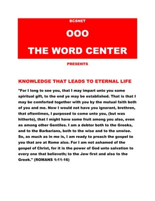 BCSNET
OOO
THE WORD CENTER
PRESENTS
KNOWLEDGE THAT LEADS TO ETERNAL LIFE
"For I long to see you, that I may impart unto you some
spiritual gift, to the end ye may be established. That is that I
may be comforted together with you by the mutual faith both
of you and me. Now I would not have you ignorant, brethren,
that oftentimes, I purposed to come unto you, (but was
hitherto), that I might have some fruit among you also, even
as among other Gentiles. I am a debtor both to the Greeks,
and to the Barbarians, both to the wise and to the unwise.
So, as much as in me is, I am ready to preach the gospel to
you that are at Rome also. For I am not ashamed of the
gospel of Christ, for it is the power of God unto salvation to
every one that believeth; to the Jew first and also to the
Greek." (ROMANS 1:11-16)
 