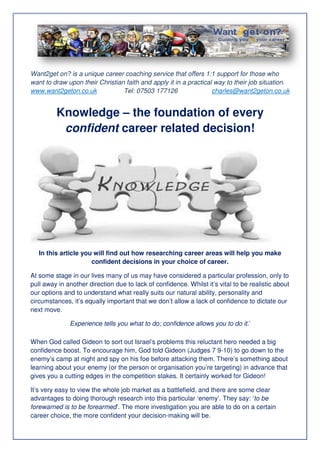 Want2get on? is a unique career coaching service that offers 1:1 support for those who
want to draw upon their Christian faith and apply it in a practical way to their job situation.
www.want2geton.co.uk
Tel: 07503 177126
charles@want2geton.co.uk

Knowledge – the foundation of every
confident career related decision!

In this article you will find out how researching career areas will help you make
confident decision in your choice of career.
decisions
At some stage in our lives many of us may have considered a particular profession, only to
pull away in another direction due to lack of confidence. Whilst it’s vital to be realistic ab
about
our options and to understand what really suits our natural ability, personality and
circumstances, it’s equally important that we don’t allow a lack of confidence to dictate our
next move.
Experience tells you what to do; confidence allows you to do it.’
When God called Gideon to sort out Israel’s problems this reluctant hero needed a big
confidence boost. To encourage him, God told Gideon (Judges 7 9-10) to go down to the
10)
enemy’s camp at night and spy on his foe before attacking them. There’s something about
learning about your enemy (or the person or organisation you’re targeting) in advance that
gives you a cutting edges in the competition stakes. It certainly worked for Gideon!
It’s very easy to view the whole job market as a battlefield, and there are some clear
field,
advantages to doing thorough research into this particular ‘enemy’. They say ‘to be
say:
forewarned is to be forearmed The more investigation you are able to do on a certain
armed’.
career choice, the more confident your decision
decision-making will be.

 