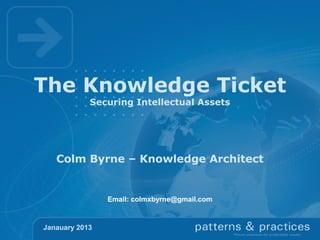 The Knowledge Ticket
            Securing Intellectual Assets




   Colm Byrne – Knowledge Architect


                Email: colmxbyrne@gmail.com


Janauary 2013
 